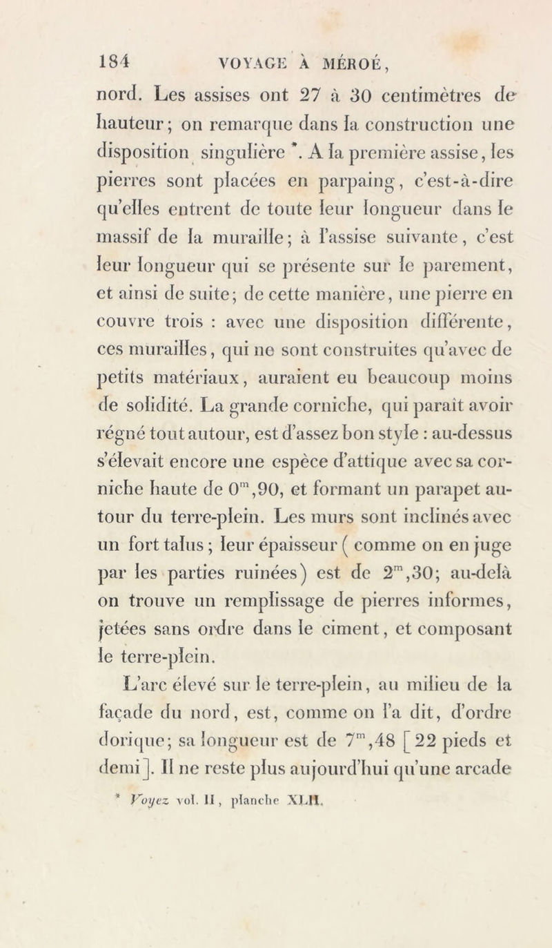 très-bon bain dans cette eau thermale; ies habitans disent qu’elle est plus chaude la nuit que le jour. A 35 mètres à l’est 30 degrés sud de cette source, est une excavation souterraine qui se reconnaît aujourd’hui à une seule ouverture, pratiquée à la superficie du sol : elle est de forme circulaire, de 22 mètres de circonférence et de 8 mètres de hauteur ; cette excavation a été pra- tiquée dans la pierre de grès, de la main des anciens. Je pense que c’était un réservoir pour les eaux de la grande source décrite ci-dessus; il est aujourd’hui à sec et en partie comblé. Au sud-ouest du village du Qasr, est un autre aqueduc des plus grands que j’aie vus * ; il est facile à visiter, un homme pouvant marcher droit dans les conduits. Il y en avait deux, fini au-dessus de l’autre : peut-être le second a-t-il été fait, parce que le premier était trop élevé pour donner la quantité d’eau suffisante. Aujourd’hui l’aqueduc n’apporte plus d’eau ; la source est une excavation de 15 mètres de circonférence, sur 8 mètres de profondeur, et actuellement comblée ; on compte dix soupiraux sur une étendue de 55 mètres. * Voyez en ri sur le plan topographique.