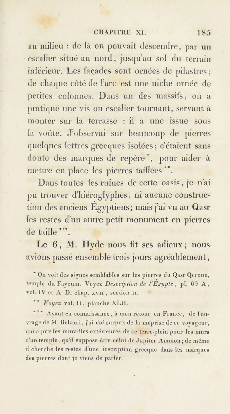 CHAPITRE XI Rencontre de M. Ilydc, au Qasr. — Arc de triomphe. — Com- r merce avec l’Egypte. — Ignorance du peuple. — Composition du sol, calcaire, grès, roche volcanique.— El-Hayz, de'pendance de la petite oasis. — Oasis de Farâfreh. — Les Arabes en refusent l’entre'e. — Examen des firmans du voyageur. Le 4 février, des Arabes vinrent m’annoncer l’arrivée d’un Européen. Avec quel empresse- ment je me rendis à sa tente ! II est si peu pro- bable et si rare que deux voyageurs européens viennent à se rencontrer dans ces immenses déserts! il est si doux pour eux de converser en- semble î C’était un Anglais, M. Hyde, qui, après avoir visité les antiquités de l’Egypte et une par- tie de celles de la Nubie, s’était rendu à l’oasis de Kbargeb et à celle de Dakhel. M. Hyde supportait facilement les privations et les fatigues du désert ; il me parla de la vive surprise (ju’il venait d’éprouver en voyant le grand temple de Khargeli ; les voyageurs mettent aujourd’hui un grand empressement à jiarcourir l’oasis de Tbèbes, et ils oublient les privations et les fa- tigues du désert. Déjà, en un an, cinq voyageurs avaient visité cette oasis.