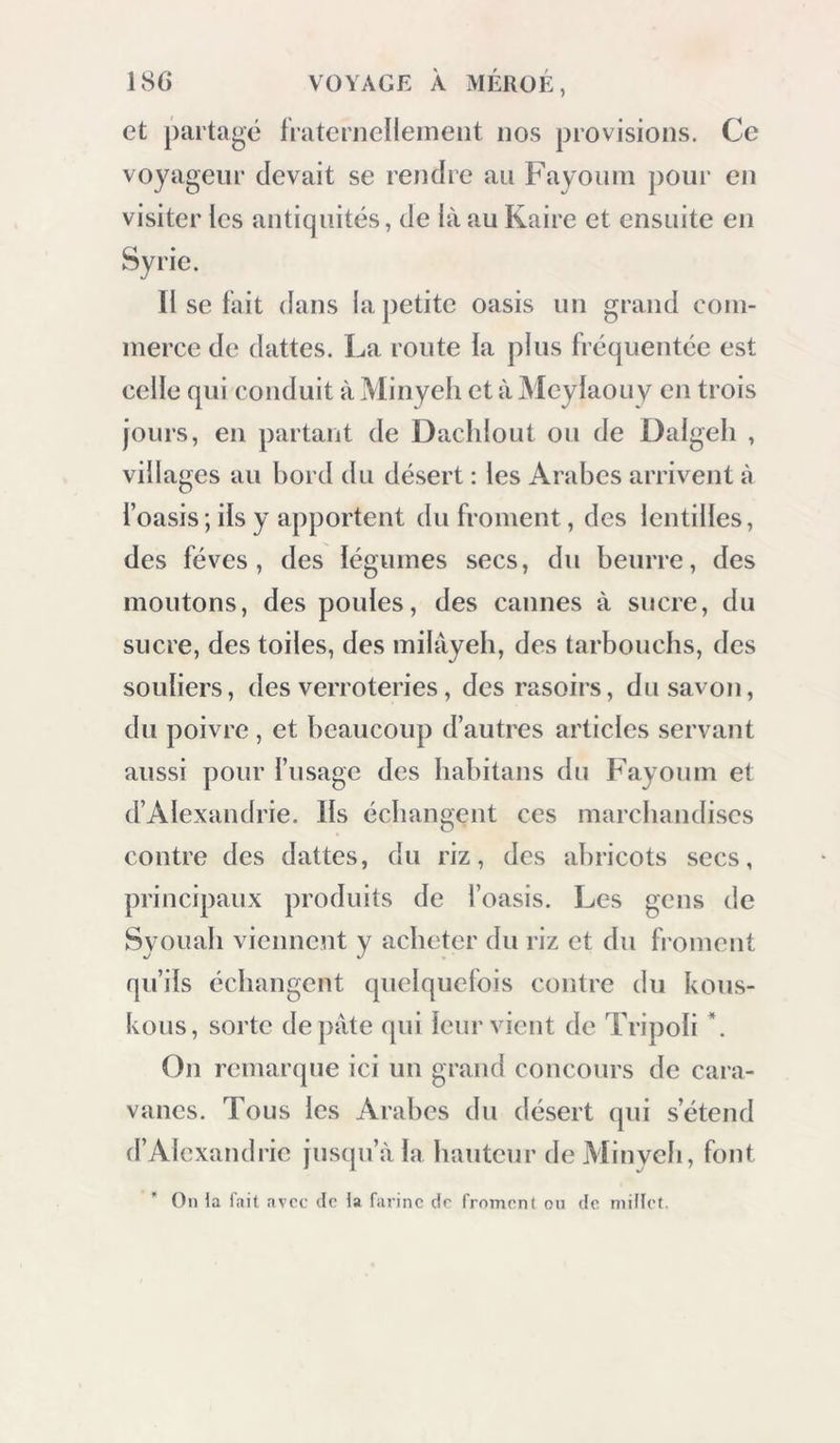 et partagé fratcrnelleiiieiit nos provisions. Ce voyageur devait se rendre an Fayonni pour en visiter les antiquités, de là au Kaire et ensuite en Syrie. Il se fait dans la j)etite oasis un grand com- merce de dattes. La route fa plus fi équentée est celle qui conduit à Minyeli et à Meylaouy en trois jours, en partant de Dacldout ou de Dalgeh , villages au bord du désert : les Arabes arrivent à l’oasis ; ils y apportent du froment, des lentilles, des fèves, des iégumes secs, du beurre, des moutons, des poules, des cannes à sucre, du sucre, des toiles, des milâyeh, des tarbouchs, des souliers, des verroteries, des rasoirs, du savon, du poivre, et beaucoup d’autres articles servant aussi pour l’usage des habitans du Fayoum et d’Alexandrie. Ils échangent ces marchandises contre des dattes, du riz, des abricots secs, principaux produits de l’oasis. Les gens de Syouab viennent y acheter du riz et du froment qu’ils échangent quelquefois contre du koiis- kous, sorte de pâte qui leur vient de Tripoli *. On remarcpie ici un grand concours de cara- vanes. Tous les Arabes du désert qui s’étend d’Alexandrie jusqu’à la hauteur de Minyeli, font On la l’ait avec de ia farine de froment on de millet.