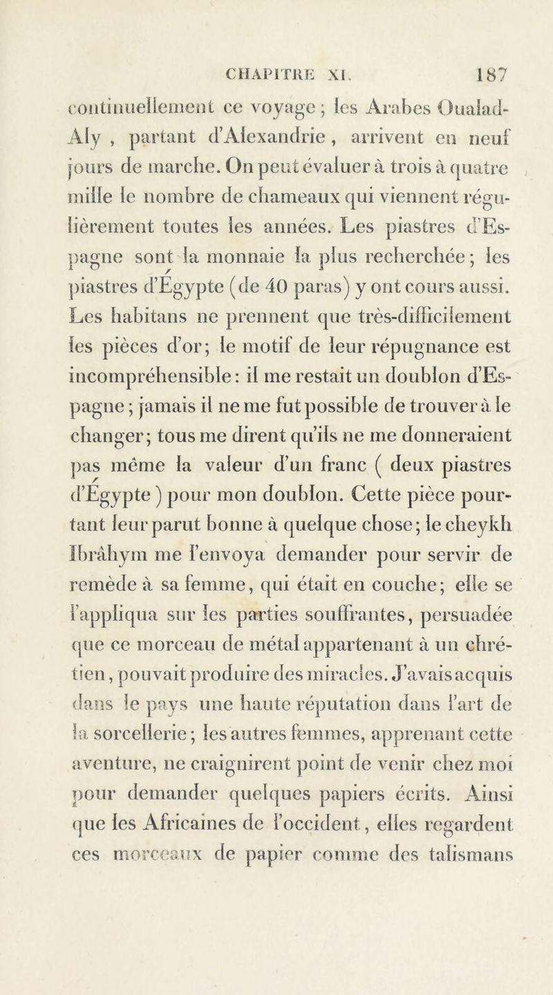 continueiicmeiit ce voyage ; les Arabes Ouaiacl- Aly , partant d’Alexandrie , arrivent en neuf jours de marche. On peut évaluer à trois à (juatre mille le nombre de chameaux qui viennent régu- lièrement toutes les années. Les piastres d’Es- pagne sont la monnaie la plus recherchée ; les piastres d’Egypte (de 40 paras) y ont cours aussi. Les habitans ne prennent que très-difficilement les pièces d’or; le motif de leur répugnance est incompréhensible : il me restait un doublon d’Es- pagne ; jamais il ne me fut possible de trouvera le changer; tous me dirent qu’ils ne me donneraient pas même la valeur d’un franc ( deux piastres d’Egypte) pour mon doublon. Cette pièce pour- tant leur parut bonne à quelque chose; lecheykh ïbrâhym me l’envoya demander pour servir de remède à sa femme, qui était en couche; elle se rappliqua sur les parties souffrantes, persuadée (pie ce morceau de métal appartenant à un chré- tien , pouvait produire des miracles. J’avaisacquis dans le pays une haute réputation dans l’art de la sorcellerie ; les autres femmes, apprenant cette aventure, ne craignirent point de venir chez moi pour demander quelques papiers écrits. Ainsi (jue les Africaines de l’occident, elles regardent ces morceaux de papier comme des talismans