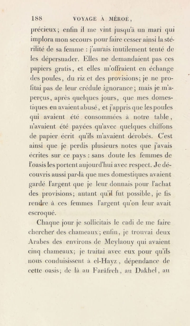 précieux; enfin if nie vint jnsqn’à un mari qui implora mon secours jiour faire cesser ainsi la sté- rilité de sa femme : j’aurais inutilement tenté de les dépersnader. Elles ne demandaient jias ces jjapiei’s gratis, et elles m’offraient en échange des poules, du riz et des provisions; je ne pro- fitai pas de leur crédule ignorance ; mais je m’a- perçus, apres quelques jours, que mes domes- tiques en avaient abusé, et j’appris que les poules qui avaient été consommées à notre table, n’avaient été payées qu’avec quelques cbifFons de papier écrit qu’ils m’avaient dérobés. C’est ainsi que je perdis plusieurs notes que j’avais écrites sur ce pays : sans doute les femmes de l’oasis les portent aujourd’hui avec respect. Je dé- couvris aussi pai’-là (jue mes domestiques avaient gardé l’argent que je leur donnais pour l’achat des provisions; autant qu’d fut possible, je fis rendre à ces femmes l’argent qu’on leur avait escroqué. Chaque jour je sollicitais le cadi de me faire cherchée des chameaux; enfin, je trouvai deux Arabes des environs de Me^daouy qui avaient cinq chameaux; je tiaitai avec eux pour qu’ils nous conduisissent à cl-Hayz , dépendance de cette oasis; de là au Faràfreh, au Dakhcl, au