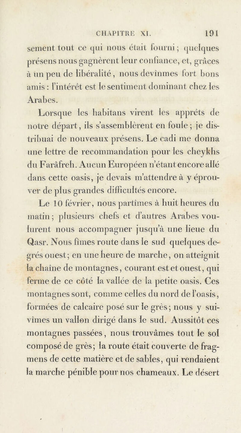 sement tout ce qui nous était fourni ; (juclques présens nous gagnèrent leur confiance, et, grâces à un peu de libéralité, nous devînmes fort bons amis : l’intérét est le sentiment dominant chez les Arabes. Lorsque les babitans virent les apprêts de notre départ, ils s’assemblèrent en foule ; je dis- tribuai de nouveaux présens. Le cadi me donna une lettre de recommandation pour les cheykhs du Farâfreb. Aucun Européen n’étant encore allé dans cette oasis, je devais m’attendre à y éprou- ver de plus grandes difficultés encore. Le 10 février, nous partîmes à huit heures du matin ; plusieurs chefs et d’autres Arabes vou- lurent nous accompagner jusqu’à une lieue du Qasr. Nous fîmes route dans le sud quelques de- grés ouest; en une heure de marche, on atteignit la chaîne de montagnes, courant est et ouest, qui ferme de ce côté la vallée de la petite oasis. Ces montagnes sont, comme celles du nord de l’oasis, formées de calcaire posé sur le grès ; nous y sui- vîmes un vallon dirigé dans le sud. Aussitôt ces montagnes passées, nous trouvâmes tout le sol composé de grès; la route était couverte de frag- mens de cette matière et de sables, qui rendaient la marche pénible pour nos chameaux. Le désert