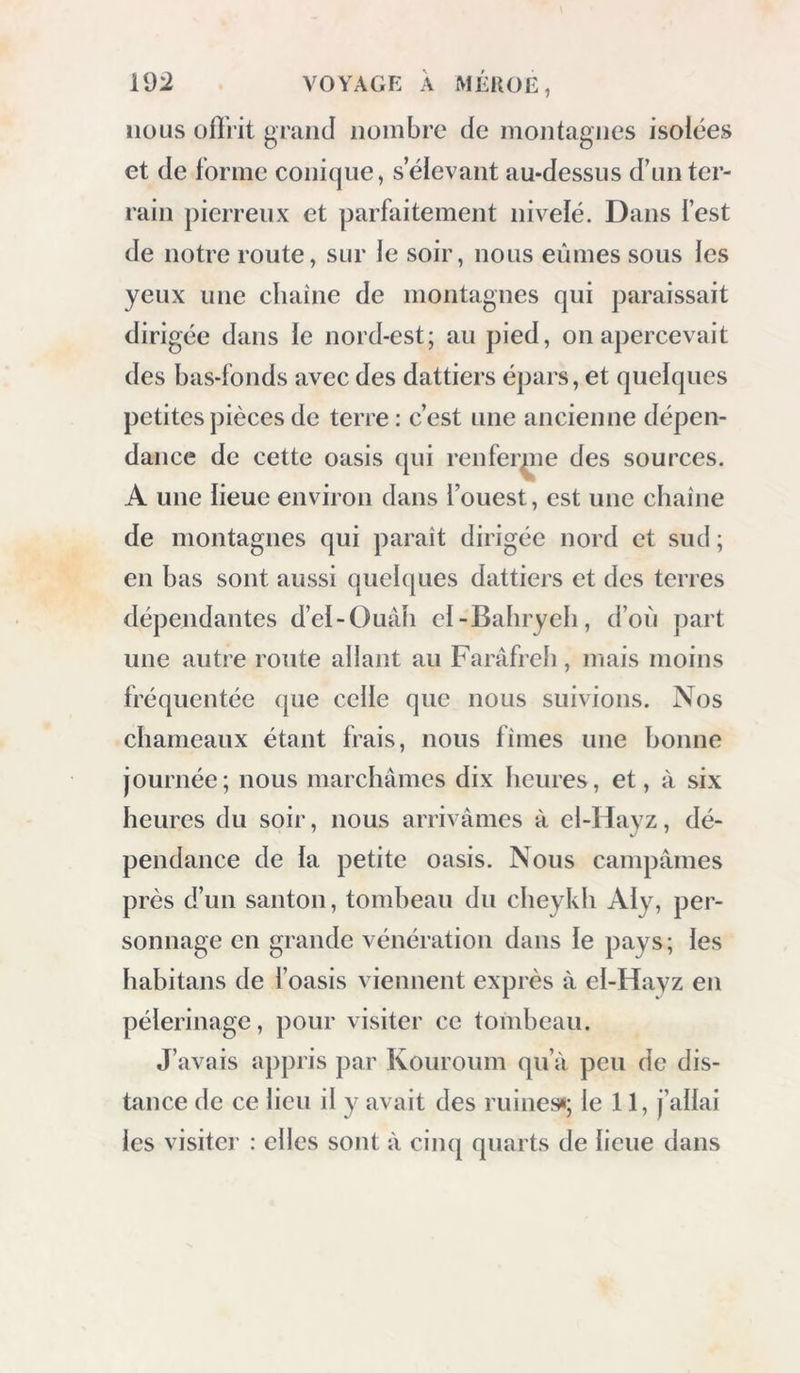 nous üfîrit grand nombre de montagnes isolées et de forme conique, s’élevant au-dessus d’un ter- rain pierreux et parfaitement nivelé. Dans fest de notre route, sur le soir, nous eûmes sous les yeux une chaîne de montagnes qui paraissait dirigée dans le nord-est; au pied, on apercevait des bas-fonds avec des dattiers épars, et quelques petites pièces de terre: c’est une ancienne dépen- dance de cette oasis qui renfer^ie des sources. A une lieue environ dans l’ouest, est une chaîne de montagnes qui paraît dirigée nord et sud ; en bas sont aussi quelques dattiers et des terres dépendantes d’ei-Ouâh el-Bahryeh, d’où part une autre route allant au Farâfreh, mais moins fréquentée que celle que nous suivions. Nos chameaux étant frais, nous fîmes une bonne journée ; nous marchâmes dix heures, et, à six heures du soir, nous arrivâmes à el-Hayz, dé- pendance de la petite oasis. Nous campâmes près d’un santon, tombeau du cheykli Aly, per- sonnage en grande vénération dans le pays; les habitans de l’oasis viennent exprès à el-Hayz en pèlerinage, pour visiter ce tombeau. J’avais appris par Kouroum qu’à peu de dis- tance de ce lieu il y avait des ruines*; le 11, j’allai les visiter : elles sont à cinq quarts de lieue dans