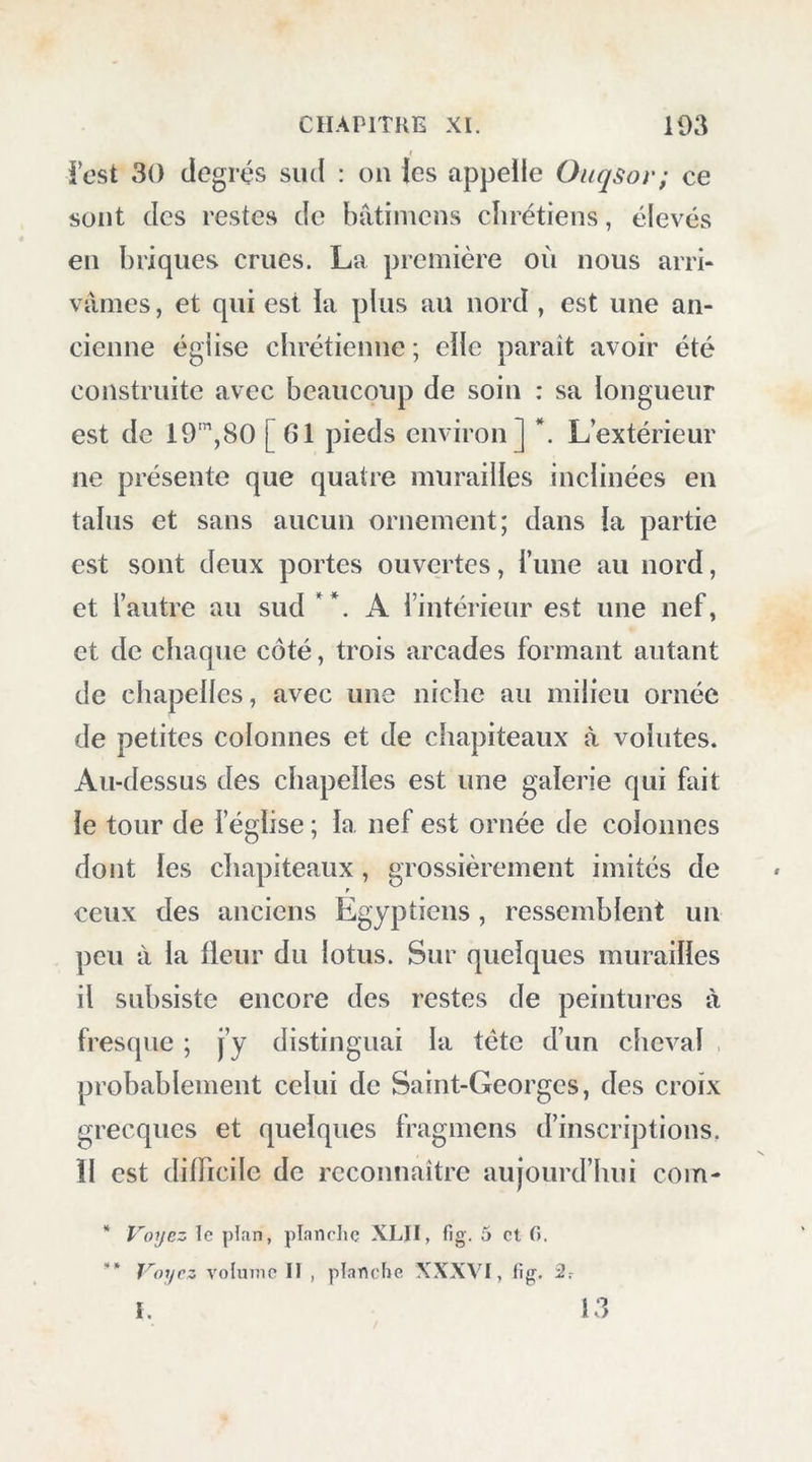 Kliai’geh et à Syout. Je tenais beaucoup à suivre toute la ligne de communication d’une oasis à l’autre, et j’espérais par-là rectifier les idées peu exactes que l’on a de leur situation réciproque ' et de leur position par rapport à la vallée du Nil. Presque tout le sol que nous avions parcouru depuis le Fayoum jusqu’à Syouah, et de là jus- qu’à la petite oasis, est calcaire ; les longues cliaînes de montagnes qui s’étendent de l’est à l’ouest, et qui forment la vallée par laquelle nous arrivâmes à cette oasis, sont aussi de nature cal- caire , et renferment fréquemment des coquilles fossiles, sur-tout des oursins et desnummulites; la superficie du désert en est couverte en nombre d’endroits. A peu de distance dans l’ouest du vil- lage de Qasr, commencent à se montrer les grès, disposés en couches horizontales d’un gris-blanc, bariolés de lignes roses par l’oxide de fer. Les montagnes qui séparent les deux parties de cette oasis sont aussi de grè^, mais leur sommet est recouvert d’une couche, de 4 à 8 mètres d’épais- seur, de roche volcanique; circonstance digne de remarque dans cette localité, et qui excitera sans doute fattention des géologues. On trouve {/ans ces montagnes des fragmens de grès dur.