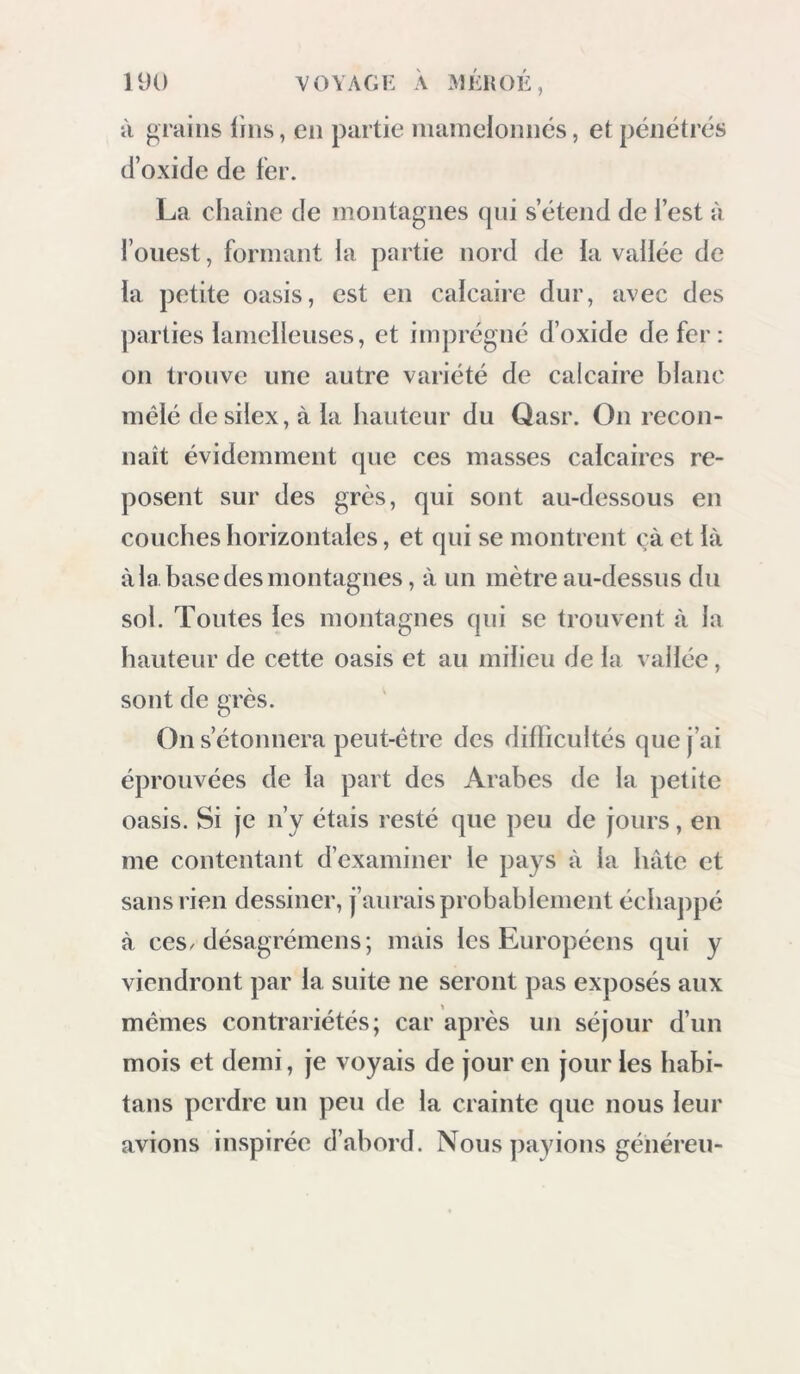 Il grains lins, en partie nianielonncs, et pénétrés d’oxide de fer. La chaîne de montagnes qni s’étend de l’est à l’ouest, formant la partie nord de la vallée de la petite oasis, est en calcaire dur, avec des parties lamcileuses, et imprégné d’oxide de fer : 011 trouve une autre variété de calcaire blanc mêlé de silex, à la hauteur du Qasr. On recon- naît évidemment que ces masses calcaires re- posent sur des grès, qui sont au-dessous en couches horizontales, et qui se montrent çà et là à la base des montagnes, à un mètre au-dessus du sol. Toutes les montagnes qni se trouvent à la hauteur de cette oasis et au milieu de la vallée, sont de grès. On s’étonnera peut-être des diflicultés que j’ai éprouvées de la part des Arabes de la petite oasis. Si je n’y étais resté que peu de jours, en me contentant d’examiner le pays à la hâte et sans rien dessiner, j’aurais probablement échappé à ces/désagrémens; mais les Européens qui y viendront par la suite ne seront pas exposés aux mêmes contrariétés; car après un séjour d’un mois et demi, je voyais de jour en jour les habi- tans perdre un peu de la crainte que nous leur avions inspirée d’abord. Nous payions généreu-