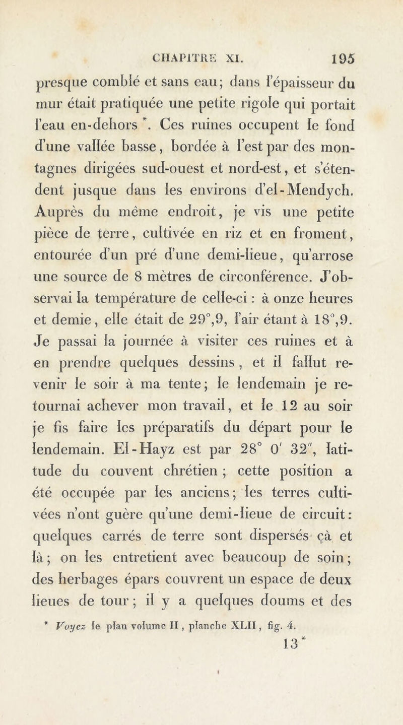 sement tout ce qui nous était fourni ; (juclques présens nous gagnèrent leur confiance, et, grâces à un peu de libéralité, nous devînmes fort bons amis : l’intérét est le sentiment dominant chez les Arabes. Lorsque les babitans virent les apprêts de notre départ, ils s’assemblèrent en foule ; je dis- tribuai de nouveaux présens. Le cadi me donna une lettre de recommandation pour les cheykhs du Farâfreb. Aucun Européen n’étant encore allé dans cette oasis, je devais m’attendre à y éprou- ver de plus grandes difficultés encore. Le 10 février, nous partîmes à huit heures du matin ; plusieurs chefs et d’autres Arabes vou- lurent nous accompagner jusqu’à une lieue du Qasr. Nous fîmes route dans le sud quelques de- grés ouest; en une heure de marche, on atteignit la chaîne de montagnes, courant est et ouest, qui ferme de ce côté la vallée de la petite oasis. Ces montagnes sont, comme celles du nord de l’oasis, formées de calcaire posé sur le grès ; nous y sui- vîmes un vallon dirigé dans le sud. Aussitôt ces montagnes passées, nous trouvâmes tout le sol composé de grès; la route était couverte de frag- mens de cette matière et de sables, qui rendaient la marche pénible pour nos chameaux. Le désert