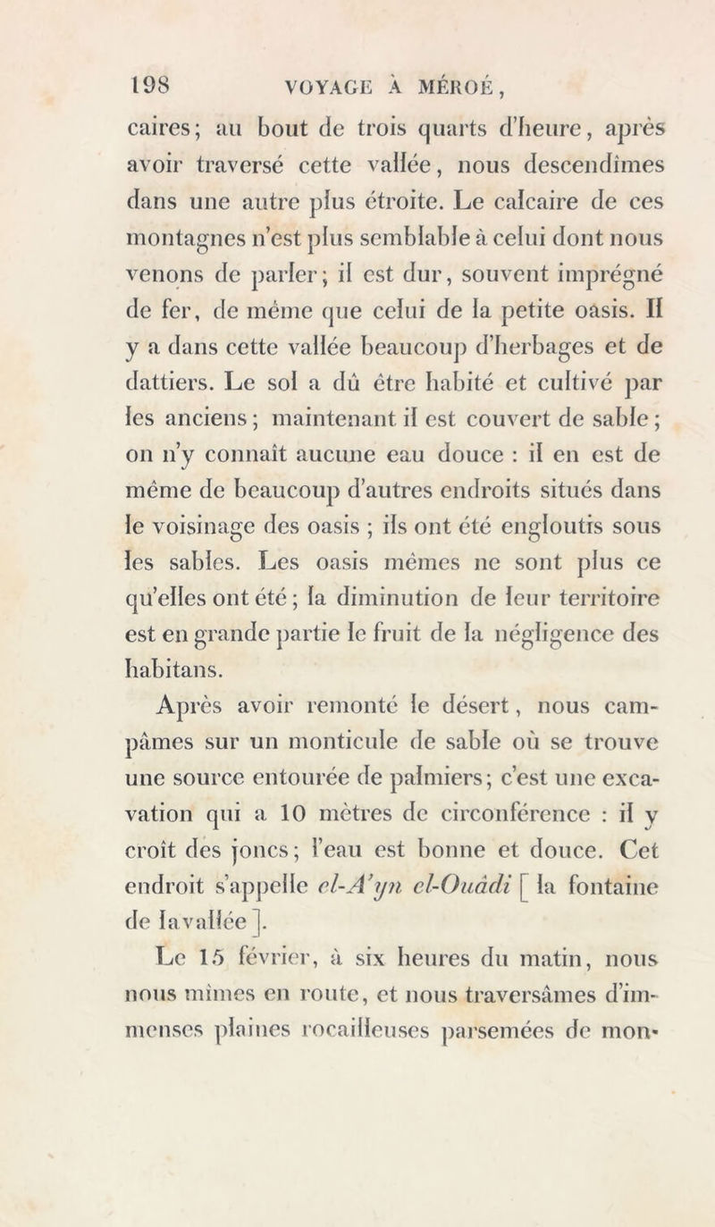 meut ce monument était couvert ; les murailles et les colonnes qui forment la galerie supérieure, paraissent trop faibles pour avoir supporté des voûtes. A un demi-quart de lieue de cette ruine, dans le sud, sont les restes d une en- ceinte formée de longues et hautes murailles, et qui a probablement appartenu à un château romain. Sa longueur paraît avoir été de plus de 87 mètres [268 pieds environ], et sa hauteur de 6 mètres [18 pieds 1/2 ] ; à l’intérieur sont les débris des habitations : j’en pris une vue*. Les enceintes ou châteaux fortifiés que l’on trouve assez souvent dans les oasis, ont dû servir aux anciens habitans pour y enfermer les produits de leurs champs et s’y mettre à l’abri des Arabes du désert. Dans l’ouest et auprès de cette ruine , on voit des restes de voûtes presque englouties par les sables : je suis porté à croire que ce sont des tombeaux. D’un autre côté, dans le sud 30 degrés ouest, à un petit quart de lieue, sont celles d’une maison carrée que l’on peut re- garder comme un ancien bain : elle est divisée en cabinets ou petites salles ; au centre est un puits carré, taillé dans le rocher, aujourd’hui * Voyez volume II, planche XXXVI, fig. 1.