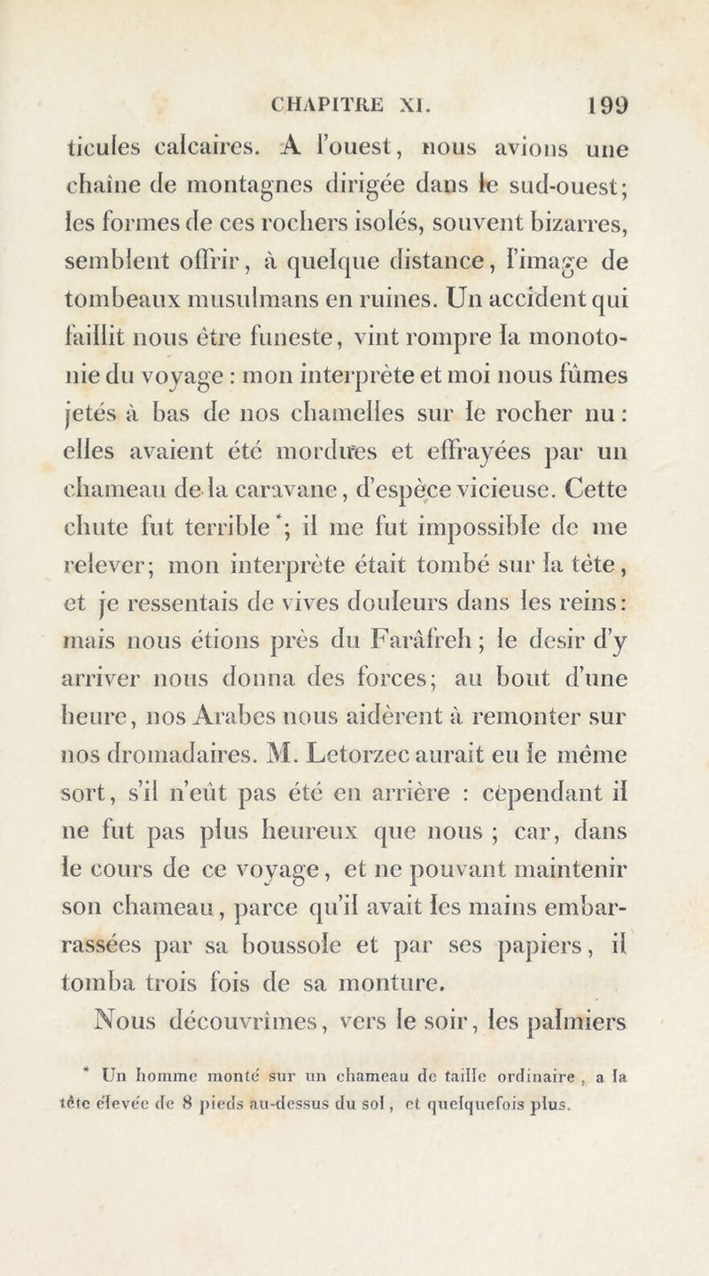 presque comblé et sans eau; dans iépaisseur du mur était pratiquée une petite rigole qui portait l’eau en-dehors ^ Ces ruines occupent le fond d’une vallée basse, bordée à l’est par des mon- tagnes dirigées sud-ouest et nord-est, et s’éten- dent jusque dans les environs d’el-Mendych. Auprès du même endroit, je vis une petite pièce de terre, cultivée en riz et en froment, entourée d’un pré d’une demi-lieue, qu’arrose une source de 8 mètres de circonférence. J’ob- servai la température de celle-ci : à onze heures et demie, elle était de 29°,9, l’air étant à 18°,9. Je passai la journée à visiter ces ruines et à en prendre quelques dessins , et il fallut re- venir le soir à ma tente; le lendemain je re- tournai achever mon travail, et le 12 au soir je fis faire les préparatifs du départ pour le lendemain. El-Hayz est par 28° 0' 32, lati- tude du couvent chrétien ; cette position a été occupée par les anciens ; les terres culti- vées n’ont guère qu’une demi-lieue de circuit: quelques carrés de terre sont dispersés çà et là ; on les entretient avec beaucoup de soin ; des herbages épars couvrent un espace de deux lieues de tour ; il y a quelques doums et des * Voyez le plan volume II , planche XLII, fig. 4. 13 I