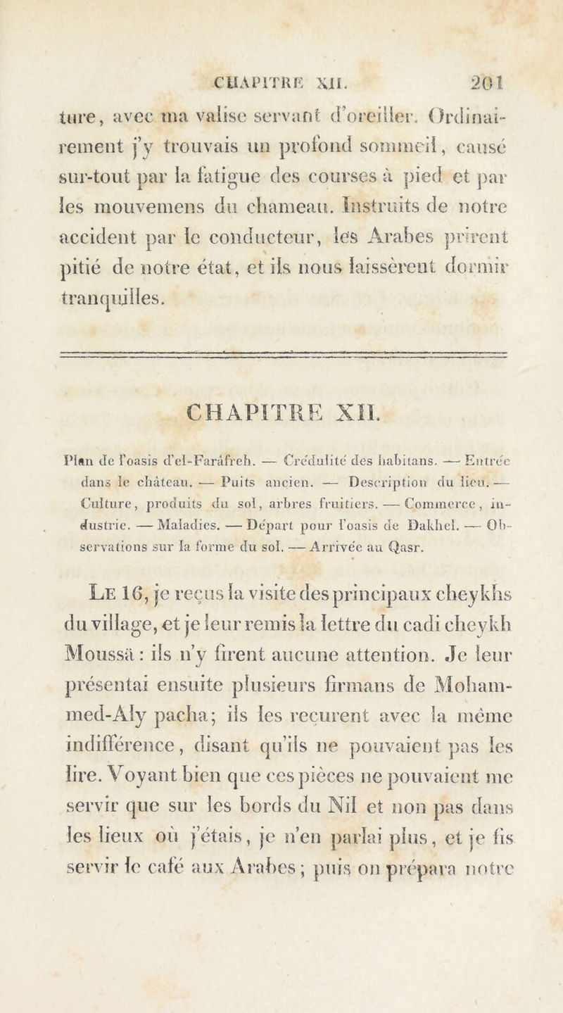 Oïl y trouve fréquemment de la chaux carho- iiatée de l’espèce appelée spath (UIslande : la pierre est a une blancheur éblouissante. Après onze heures trois (|uarts de marche, nous cam- ])âines au bas d’un rocher nommé Zaïni. La partie est de ce désert porte le nom de Ma- croum; la partie ouest, celui dlcl-Goiiz-Ahou~ zeid *. Les nuits étaient toujours très-froides; le 14, le thermomètre, (pii était à 4“,1 à six heures, marquait 28 degrés à midi, toujours à l’ombre. Dès le matin, nous entrâmes dans une vaste plaine où l’horizon se prolongeait à une grande distance : le sol en est pierreux; elle s’élève un peu vers le sud et l’est. Rien de triste comme l’aspect de ce désert; la blancheur éblouissante du sol calcaire, jointe à la réverbération des rayons d’un soleil ardent, nous brûlait, pour ainsi dire, les yeux. Après cinq heures de marche, nous arrivâmes à un espace resserré entre deux rochers, d’où nous descendîmes dans une vallée très-large, également formée de montagnes cal- Abouzeid est le nom de plusieurs hommes connus dans l’histoire orientale, entre autres du ce'lèbre Abouzeid Honain ben Ishak , me'dccin du calife Motaoukel, et cbre'tien , traducteur d’Aristote, &c. , mort en 260 de l’hegire. ( BihUolIrcque oricnlalc de d’Herbclot. )