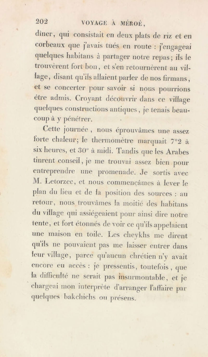 caires; au bout de trois quarts d’heure, après avoir traversé cette vallée, nous descendîmes dans une autre plus étroite. Le calcaire de ces montagnes n’est plus semblable à celui dont nous venons de parler; il est dur, souvent imprégné de fer, de même (|ue celui de la petite oasis. Il y a dans cette vallée beaucoup d’herbages et de dattiers. Le sol a dû être habité et cultivé par les anciens ; maintenant il est couvert de sable ; on n’y connaît aucune eau douce : il en est de même de beaucoup d’autres endroits situés dans le voisinage des oasis ; ils ont été engloutis sous les sables. Les oasis mêmes ne sont plus ce qu’elles ont été ; la diminution de leur territoire est en grande partie le fruit de la négligence des habitans. Après avoir remonté le désert, nous cam- pâmes sur un monticule de sable où se trouve une source entourée de palmiers; c’est une exca- vation qui a 10 mètres de circonférence : il y croît des joncs ; l’eau est bonne et douce. Cet endroit s’appelle el-Ayn cl-Oiiâdi [ la fontaine de la vallée ]. Le 1.5 février, à six heures du matin, nous nous mîmes en route, et nous traversâmes d’im- menses plaines rocailleuses parsemées de mon-