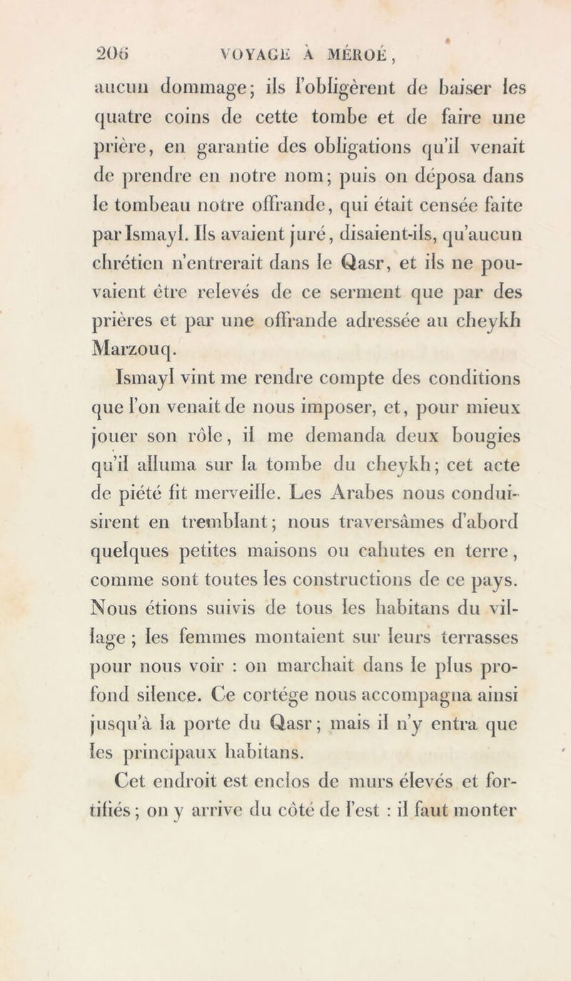 cliiier, qui consistait en (feux piats de riz et en corbeaux que j avais tués en route : j’engageai quelques habitans à partager notre rej)as; ils fe trouvèrent fort bon, et s’en retournèrent au vil- lage, disant qu ds allaient parler de nos firinans, et se concerter pour savoir si nous pourrions être admis. Croyant découvrir dans ce village quelques constructions antiques , je tenais beau- coup à y pénétrer. Cette journée , nous éprouvâmes une assez forte chaleur; le thermomètre marquait 7°2 à six heures, et 30 à midi. Tandis ipie les Arabes tinrent conseil, je me trouvai assez bien pour entreprendre une promenade. Je sortis avec M. Letorzec, et nous commençâmes â lever le plan du lieu et de la position des sources ; au retour, nous trouvâmes la moitié des habitans du village qui assiégeaient pour ainsi dire notre tente, et fort étonnés de voir ce qu’ils appelaient une maison en toile. Les chevkhs me dirent qu’ils ne pouvaient pas me laisser entrer dans leur Village, parce qu’aucun chrétien n’y avait encore eu accès : je pressentis, toutefois, que la (hlliculté ne serait pas insurmontable, et je chargeai mon interprète d’arranger l’afhuVe par quehpies bakchichs ou présens.