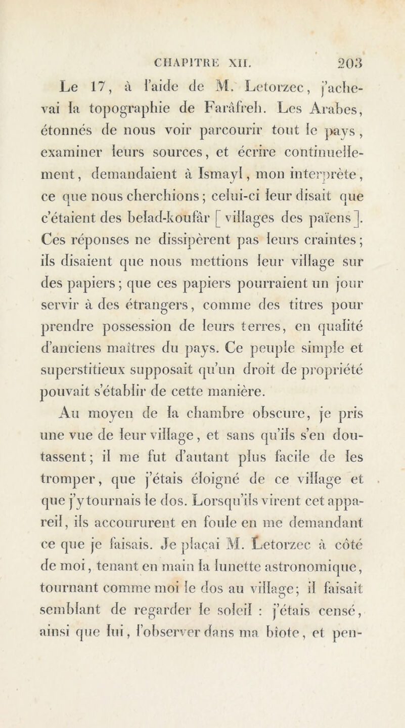 Le 17, à l’aide de M. Letorzcc, j’ache- vai la topographie de Farâfreh. Les Arabes, étonnes de nous voir parcourir tout le j>ays , examiner leurs sources, et écrire continuelle- ment , demandaient à Ismayl, mon interprète, ce que nous cherchions ; celui-ci leur disait que c’étaient des belad-koufar [ villages des païens]. Ces réponses ne dissipèrent pas leurs craintes ; ils disaient que nous mettions leur village sur des papiers ; que ces papiers pourraient un jour servir à des étrangers, comme des titres pour prendre possession de leurs terres, en qualité d’anciens maîtres du pays. Ce peuple simple et superstitieux supposait qu’un droit de propriété pouvait s’établir de cette manière. Au moyen de la chambre obscure, je pris une vue de leur village, et sans qu’ils s’en dou- tassent ; il me fut d’autant plus facile de les tromper, que j’étais éloigné de ce village et que j’y tournais le dos. Lorsqu’ils virent cet appa- reil , ils accoururent en foule en me demandant ce que je faisais. Je plaçai M. Letorzec à coté de moi, tenant en main la lunette astronomique, tournant comme moi le dos au village; il faisait semblant de regarder le soleil : j’étais censé, ainsi que lui, l’observer dans ma bîote, et peu-