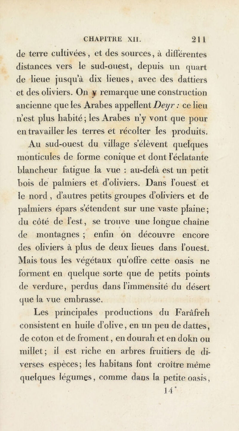 quelques marches formées de ])ierres assez mai arrangées; deux murs forment un réduit devant ia porte. Le dessus de cet emplacement est ou- vert; au milieu se trouve une trape qui se lève: c’est là leur plus grand moyen de défense ; lorsque leurs ennemis veulent approcher de la porte, ils ies assomment à coups de pierres. Nous franchîmes divers passages étroits et couverts de chambres contiguës ; le jour y pénètre par de petites cours ; elles sont sur- montées d’un étage peu élevé. Chaque famille possède une de ces salles, ou elie renferme ce qu’elle a de plus précieux, ainsi que sa provision pour Tannée, comme du dourah, des olives, les armes et l’argent. Quoique ces cabinets ne soient pas bien fermés, il ne s’y fait point de vois ; la plus grande confiance règne entre les habitans. Je montai dans les premiers cabinets, à l’aide de quelques troncs de dattiers très-inclinés, et de là je gravis jusqu’aux seconds, où sont les terrasses ; les planchers en sont très-élastiques, formés de troncs de palmiers et de petites bran- ches de dattiers. C’est du haut de ces terrasses qu’ils se défendent contre les Arabes : elles sont surmontées, à la hauteur d’un mètre, par des