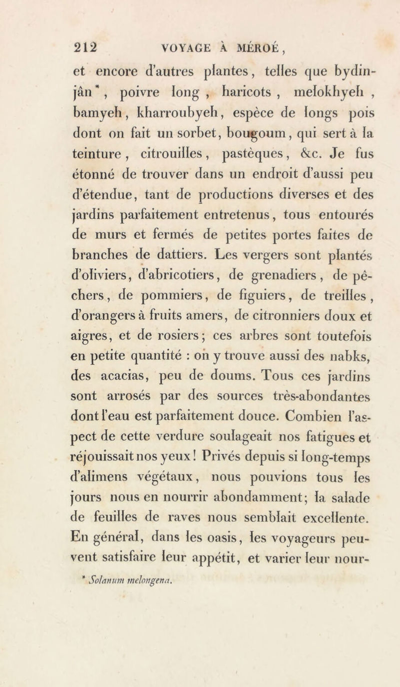 murs fonnaiit parapet, et crénelés comme ceux de nos tours. Quoiqu’il nous fût défendu de rien mesurer, je pus compter mes pas, et je reconnus que cette enceinte est de forme-à-peu près carrée, et (jii’elle a environ 100 mètres de tour ; les murs extérieurs ont environ 35 pieds de hauteur. Les premières assises sont en pierres sèches ; le reste est en briques crues. La cons- truction est généralement mauvaise *. Dans une petite cour, au nord du Qasr et au milieu d’une chamhre obscure, on a pratiqué un puits; je descendis, sur deux troncs de dattiers, dans cette chambre, par une ouverture étroite, en me tenant à la muraille, et pieds nus; la pente était très-rapide. La chambre est de forme demi-circulaire ; le puits, qui est au centre, est en partie Gouvert en bois et creusé dans le roc ; il paraît contenir beaucoup d’eau : les babitans le regardent comme un trésor, et ils ont soin de le tenir toujours bien fourni d’eau, afin de pour- voir au cas où ils seraient obligés de se ren- fermer dans le château et de soutenir un blocus contre les Bédouins. Je pense, et en cela\ les traditions du pays sont conformes à mon opinion, qjie ce puits est l’ouvrage des anciens babitans, l'oijez la vue et le uTau , volume U , planche XXXV. ; • » if