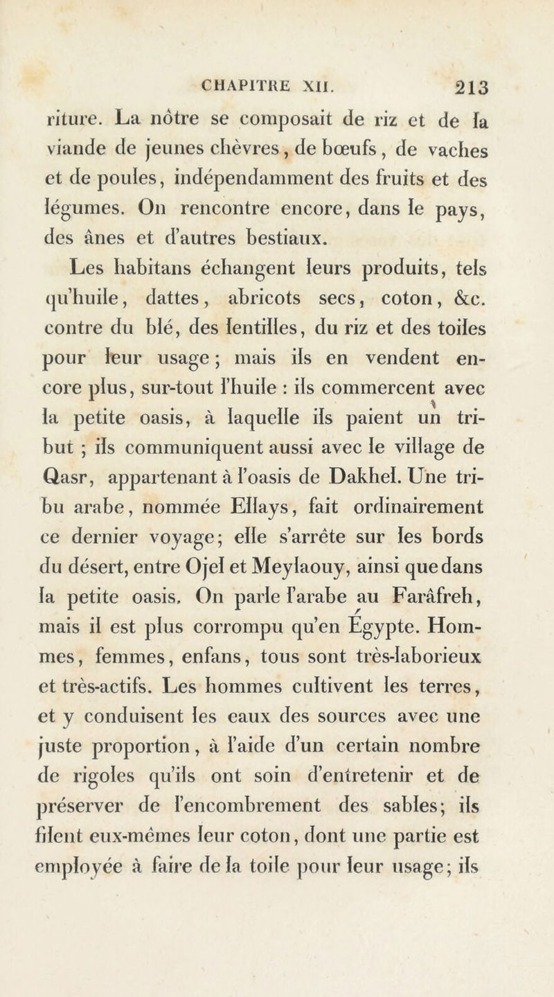 pu exister dans cet emplacement une forteresse antique. Aujourd’hui Ton n’y trouve que des constructions arabes, excepté le puits et de petits hypogées situés dans le sud du village. Tous les habitans s’étaient rassemblés à la porte de l’enceinte pour nous voir; ils nous accompagnèrent jusqu’à notre sortie et jusqu’à ce que nous fûmes hors du village. J’appris d’eux qu’en 1817 une tribu d’Arabes nommée Djouessy, révoltée alors contre Mobammed- Aiy, était venue chez eux pour les piller : à son aspect, ils emportèrent dans le Qasr tout ce qu’ils purent sauver, et s’y réfugièrent tous, hommes, femmes, enfans. Les cavaliers étaient au nombre de soixante : ils tentèrent d’entrer dans ce château; mais, accueillis par une grêle de pierre qui les fit rétrograder, ils pillèrent les maisons voisines et se retirèrent. La perte des habitans ne fut pas considérable, parce qu’ils ont l’habitude de ne faire des provisions qu’au fur et à mesure de leurs besoins. Suivant une tradition, cette oasis fut la pre- mière que conquirent les musulmans sur les chrétiens qui habitaient ces déserts. Nous em- ployâmes le peu de jours que nous y passâmes à observer la latitude et la longitude, et à