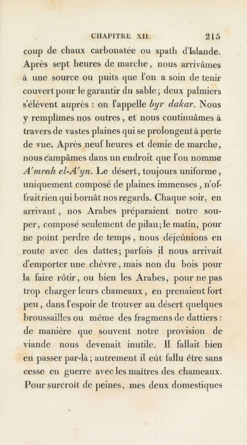 de terre cultivées, et des sources, à dilFérentes distances vers le sud-ouest, depuis un quart de lieue jusqu a dix lieues, avec des dattiers et des oliviers. On y remarque une construction ancienne que les Arabes appellent Dey?' : ce lieu n’est plus habité ; les Arabes n’y vont que pour en travailler les terres et récolter les produits. Au sud-ouest du village s’élèvent quelques monticules de forme conique et dont l’éclatante blancheur fatigue la vue : au-delà est un petit bois de palmiers et d’oliviers. Dans l’ouest et le nord , d’autres petits groupes d’oliviers et de palmiers épars s’étendent sur une vaste plaine; du côté de l’est, se trouve une longue chaîne de montagnes ; enfin ôn découvre encore des oliviers à plus de deux lieues dans l’ouest. Mais tous les végétaux qu’offre cette oasis ne forment en quelque sorte que de petits points de verdure, perdus dans l’immensité du désert que la vue embrasse. Les principales productions du Farâfreli consistent en huile d’olive, en un peu de dattes, de coton et de froment, en dourah et en dokn ou millet ; il est riche en arbres fruitiers de di- verses espèces ; les habitans font croître même quelques légumes, comme dans la petite oasis, 14‘