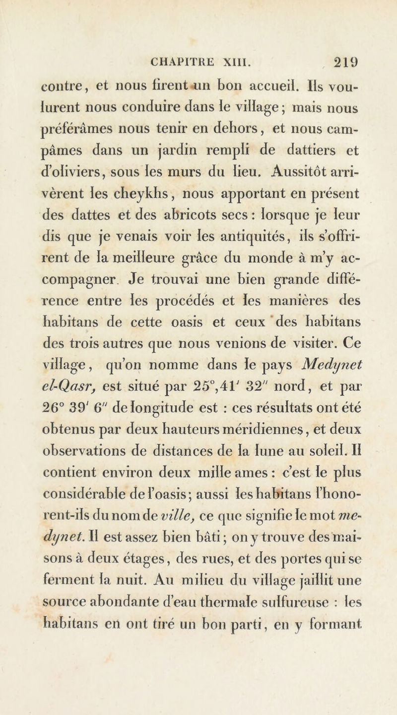 coup de chaux carbonatée ou spath d’Islande. Après sept heures de marche, nous arrivâmes à une source ou puits que l’on a soin de tenir couvert pour le garantir du sable ; deux palmiers s’élèvent auprès : on l’appelle hyr dakar. Nous y remplîmes nos outres, et nous continuâmes à travers de vastes plaines qui se prolongent à perte de vue. Après neuf heures et demie de marche, nous campâmes dans un endroit que l’on nomme Amrah el-A^yn. Le désert, toujours uniforme, uniquement composé de plaines immenses, n’of- frait rien qui b ornât no s regards. Chaque soir, en arrivant , nos Arabes préparaient notre sou- per, composé seulement de pilau; le matin, pour ne point perdre de temps, nous déjeunions en route avec des dattes; parfois il nous arrivait d’emporter une chèvre , mais non du bois pour la faire rôtir, ou bien les Arabes, pour ne pas trop charger leurs chameaux , en prenaient fort peu, dans l’espoir de trouver au désert quelques broussailles ou même des fragmens de dattiers : de manière que souvent notre provision de viande nous devenait inutile. Il fallait bien en passer par-là; autrement il eût fallu être sans cesse en guerre avec les maîtres des chameaux. Pour surcroît de peines, mes deux domestiques