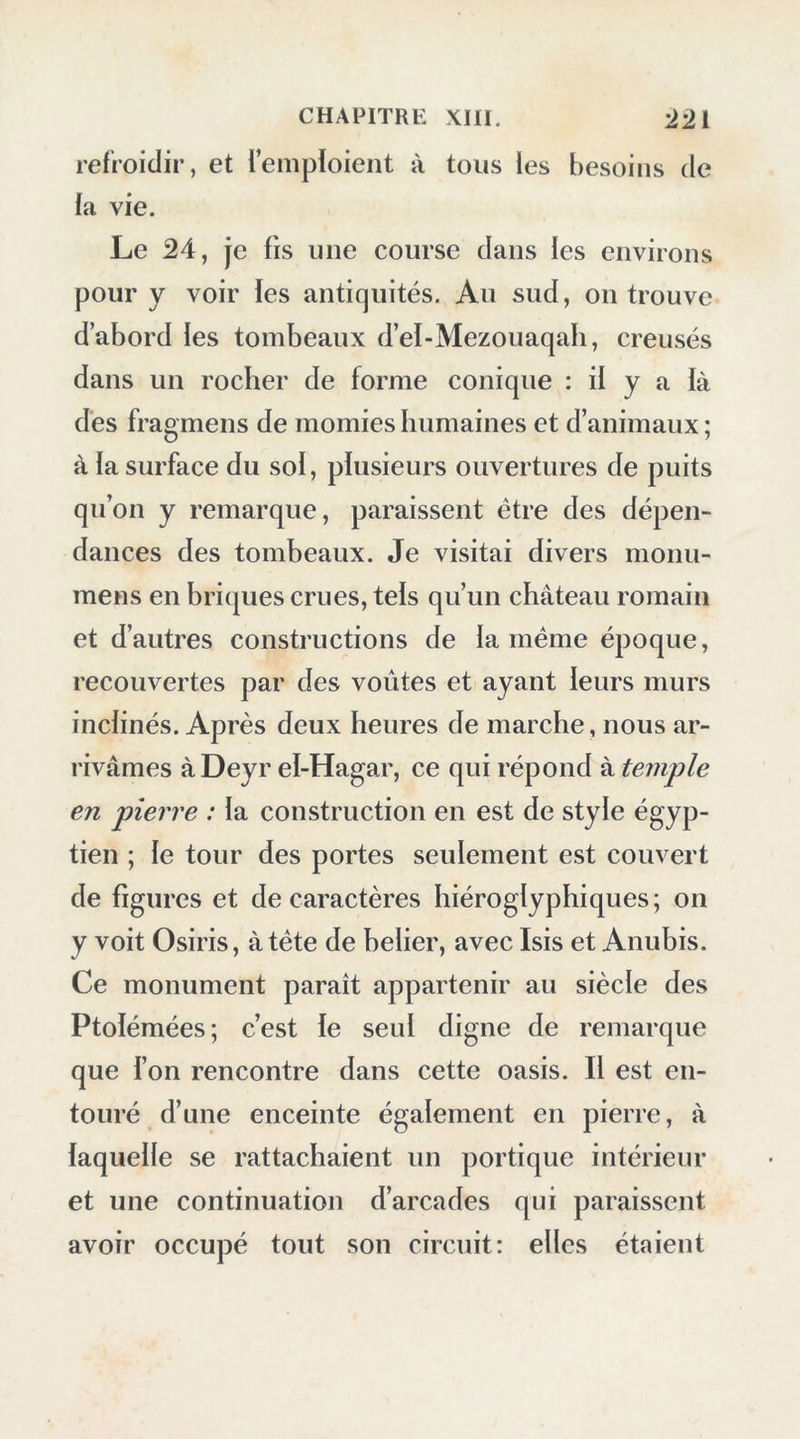 dans le sud, et peu dans l’ouest ; après onze heures trois quarts de marche, nous campâ- mes dans un endroit nommé Karachef. Le 23, à six heures , nous continuâmes de monter, pendant trois lieues encore , sur une plaine hérissée de rochers bas. C’est un soi calcaire percé, creusé et onduleux à la super- ficie, disposition qui paraît être l’ouvrage de l’eau : ia direction de ces parties onduleuses est constamment nord et sud, ce qui semble an- noncer que, lors de ia formation de cette plaine, les eaux ont eu un écoulement vers le nord. Il nous suffisait d’observer la direction des lignes marquées sur le sol, pour connaître notre route. J’y trouvai un calcaire dur, à grain fin, luisant, avec de légères veines d’oxide de fer rouge, susceptible de recevoir le poli du marbre. On le distingue aisément de l’autre calcaire, qui est plus tendre; le premier se polit naturellement par le frottement des sables. En suivant cette plaine , nous parvînmes dans une région élevée d’où l’on découvre un horizon étendu ; elle est hérissée de montagnes isolées, de forme conique. Les sommets de ces montagnes offrent un aspect imposant et sauvage; après les avoir paicourucs l’espace de deux lieues, à