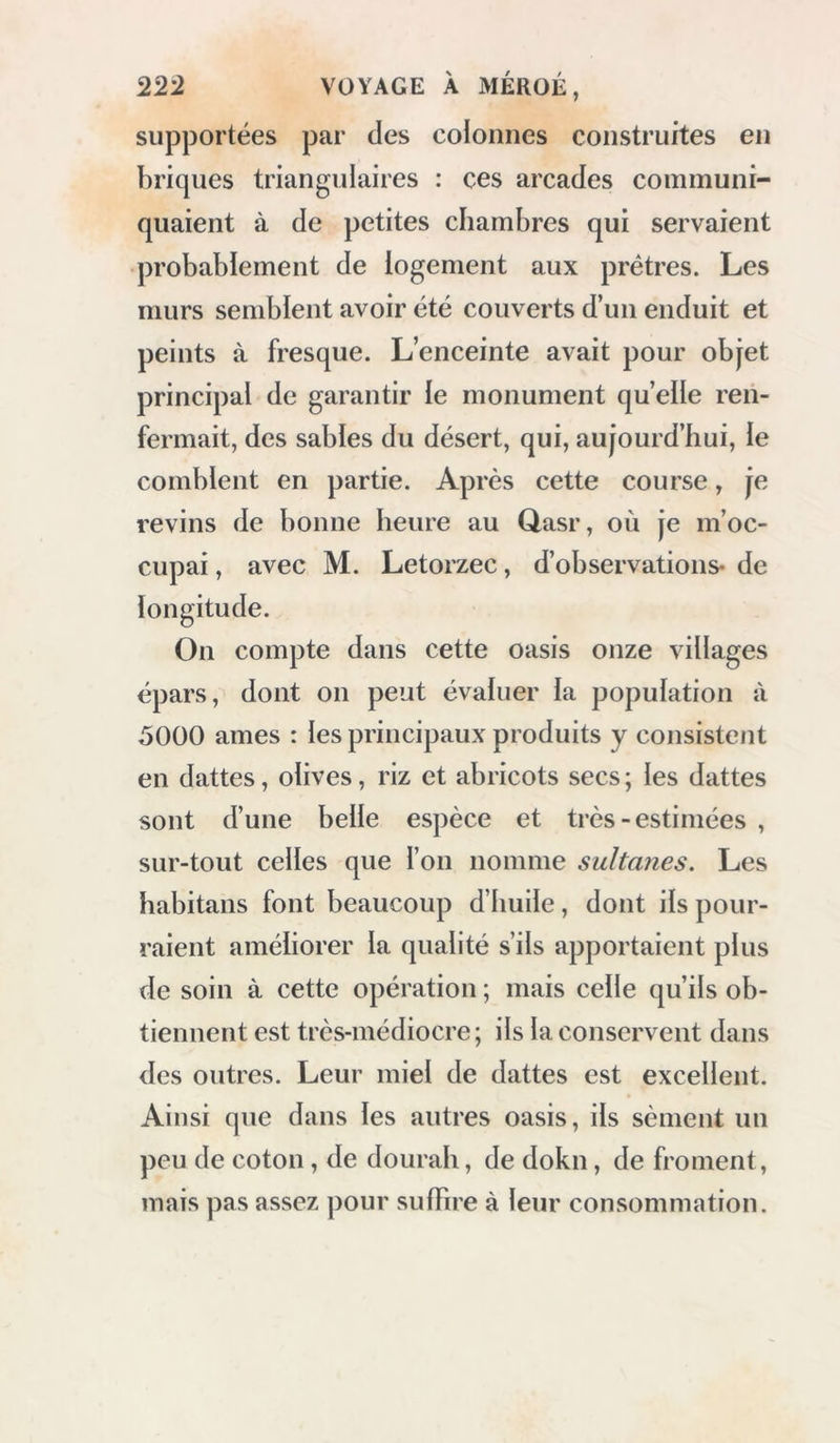 travers des sinuosités qu’il fallait suivre pour trouver un chemin praticable, nous descendîmes dans une vallée profonde, bornée à l’ouest par une chaîne d’autres montagnes qui s’étend nord et sud, et qui domine en partie le vallon de l’oasis de Dakhel, dont l’apparition de plu- sieurs corbeaux nous annonçait la proximité. Ce passage est nommé \Aqabah du Dakhel; il est très-pénible pour les animaux; la des- cente dura plus d’une heure. En approchant, mes Arabes tirèrent des coups de fusil en signé d’alégresse. Après une heure de marche dans la vallée, nous arrivâmes au Qasr , principal village de cette oasis: notre route de ce jour avait duré huit heures. CHAPITRE XIII. Position de Qasr, chef-lieu de l’oasis du Dakhel. — Source mine'ralc.—Antiquite's, temple à Balât.— Description de l’oasis. — Bruit d’une expe'dition dans le Dongolah. — Ruines à Cheykh-Besendy et à Teneydeh. •—Temple a A’yn-Amour. — Hauteur de la montagne, — EI-Khargeh. —Antiquite's.—Le cheykh du lieu reconnaît le voyageur, qui y était venu en 1818, En nous apercevant , plusieurs des princi- paux habitans de Qasr vinrent à notre ren-