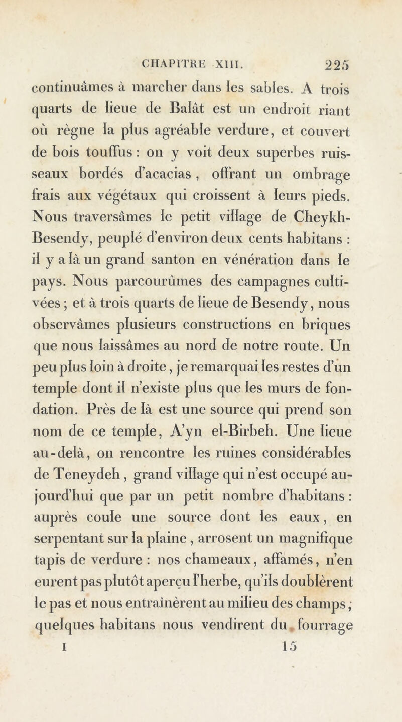 continuâmes à marcher dans les sables. A trois quarts de lieue de Balat est un endroit riant où règne la plus agréable verdure, et couvert de bois touffus : on y voit deux superbes ruis- seaux bordés d’acacias, offrant un ombrage frais aux végétaux qui croissent à leurs pieds. Nous traversâmes le petit village de Cbeykh- Besendy, peuplé d’environ deux cents habitans : il y a là un grand santon en vénération dans le pays. Nous parcourûmes des campagnes culti- vées ; et à trois quarts de lieue de Besendy, nous observâmes plusieurs constructions en briques que nous laissâmes au nord de notre route. Un peu plus loin à droite, je remarquai les restes d’un temple dont il n’existe plus que les murs de fon- dation. Près de là est une source qui prend son nom de ce temple, A’yn el-Birbeb. Une lieue au-delà, on rencontre les ruines considérables de Teneydeb , grand village qui n’est occupé au- jourd’hui que par un petit nombre d’habitans : auprès coule une source dont les eaux, en serpentant sur la plaine, arrosent un magnifique tapis de verdure ; nos chameaux, affamés, n’en eurent pas plutôt aperçu l’herbe, qu’ils doublèrent le pas et nous entraînèrent au milieu des champs ; quelques habitans nous vendirent du, fourrage 15 I