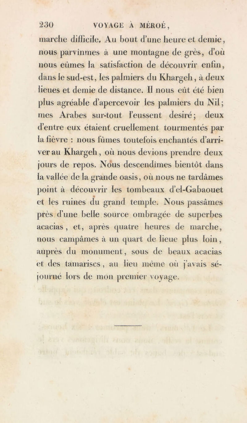 22() voYA(;i: À méhüé, pour ies rassasier. Nous continuâmes notre route au milieu de plusieurs petites chaînes de monticules, semblables à ceux que nous avions vus la veilie, composés de couches de grès et d’argile, quelquefois recouverts, à la superficie du sol, d’une couche de poudingue en partie calcaire et faiblement lié. Nous nous rappro- châmes de la grosse chaîne de montagnes au nord de la route : là elle forme un coude qui va nord et sud; nous marchâmes dans l’angle de ce coude pour sortir du défdé. Après avoir quitté la vallée du Dakhel, nous montâmes pen- dant trois heures par une pente douce, en sui- vant une gorge profonde ; comme il s’y trouvait quelques herbages, nous voulûmes en faire profiter nos chameaux, et nous nous déter- minâmes à y camper ; ce passage se nomme \Aqahah Ounag. Nous avions marché dix heures. Le 28, à six heures un quart, nous re- commençâmes à gravir la montagne pendant un quart d’heure, et nous arrivâmes sur un vaste plateau, d’où s’élèvent quelques petits monti- cules formés de couches d’argile veinée et de couches de calcaire dur légèrement imprégné d’oxide de fer. Après avoir marché trois heures