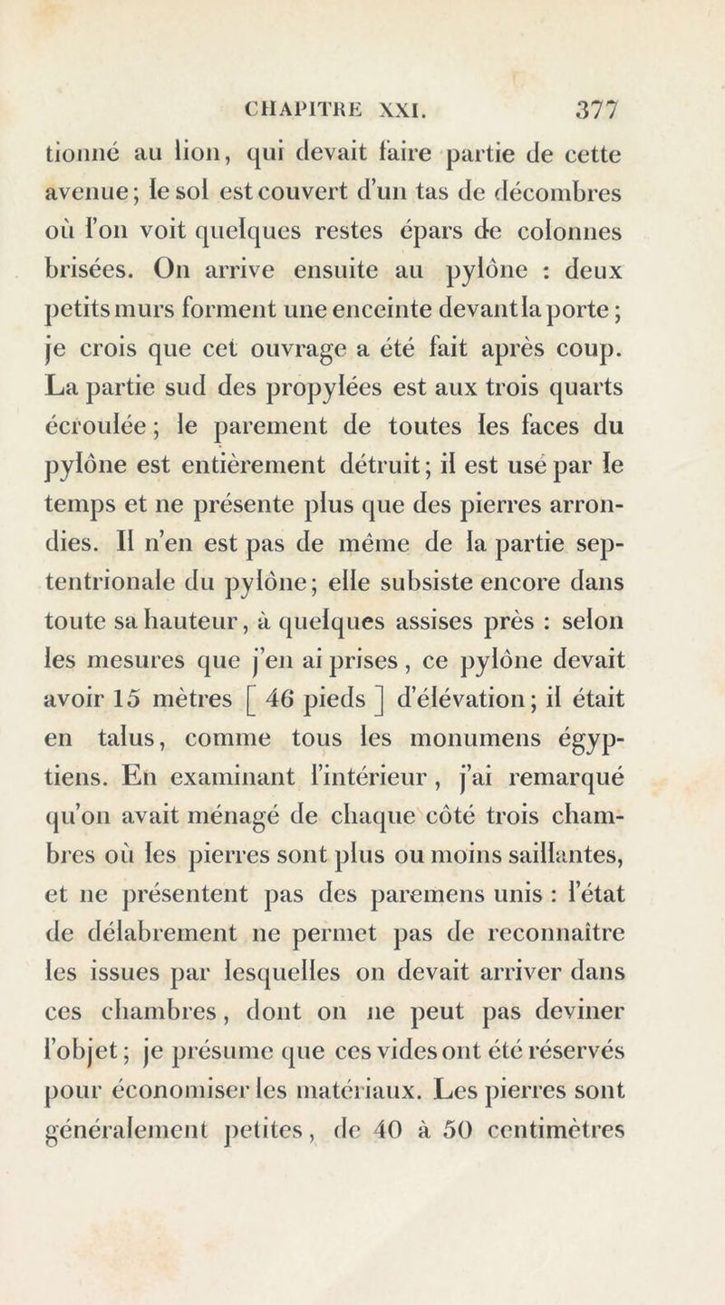 tioiiné au lion, qui devait taire partie de cette avenue ; te sol est couvert d’un tas de décombres où i’oii voit quelques restes épars de colonnes brisées. On arrive ensuite au pylône : deux petits murs forment une enceinte devant la porte ; je crois que cet ouvrage a été fait après coup. La partie sud des propylées est aux trois quarts écroulée ; le parement de toutes les faces du pylône est entièrement détruit ; il est usé par le temps et ne présente plus que des pierres arron- dies. Il n’en est pas de même de la partie sep- tentrionale du pylône; elle subsiste encore dans toute sa hauteur, à quelques assises près : selon les mesures que j’en ai prises, ce pylône devait avoir 15 mètres [ 46 pieds ] d’élévation; il était en talus, comme tous les monumens égyp- tiens. En examinant l’intérieur , j’ai remarqué qu’on avait ménagé de chaque côté trois cham- bres où les pierres sont plus ou moins saillantes, et ne présentent pas des paremens unis : l’état de délabrement ne permet pas de reconnaître les issues par lesquelles on devait arriver dans ces chambres, dont on ne peut pas deviner l’objet ; je présume que ces vides ont été réservés pour économiser les matériaux. Les pierres sont généralement petites, de 40 à 50 centimètres