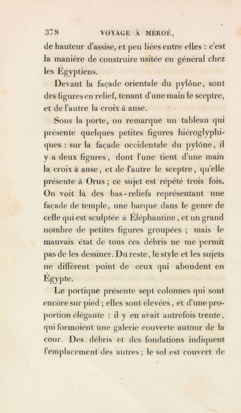 de hauteur d’assise, et peu liées entre elles : c’est la manière de construire usitée en générai chez les Egyptiens. Devant la façade orientale du pylône, sont des figures en relief, tenant d’une main le sceptre, et de l’autre la croix à anse. Sous la porte, on remarque un tableau qui présente quelques petites figures hiéroglyphi- ques : sur la façade occidentale du pylône, il y a deux figures, dont l’une tient d’une main la croix à anse, et de l’autre le sceptre, quelle présente à Orus ; ce sujet est répété trois fois. On voit là des bas-reliefs représentant une façade de temple, une barque dans le genre de celle qui est sculptée à Elépliantine, et un grand nombre de petites figures groupées ; mais le mauvais état de tous ces débris ne me permit pas de les dessiner. Du reste, le style et les sujets ne diffèrent point de ceux qui abondent en Egypte. Le portique présente sept colonnes qui sont encore sur pied ; elles sont élevées, et d’une pro- portion élégante : il y en avait autrefois trente, qui formoient une galerie couverte autour de la cour. Des débris et des fondations indiquent l’emplacement des autres ; le sol est couvert de