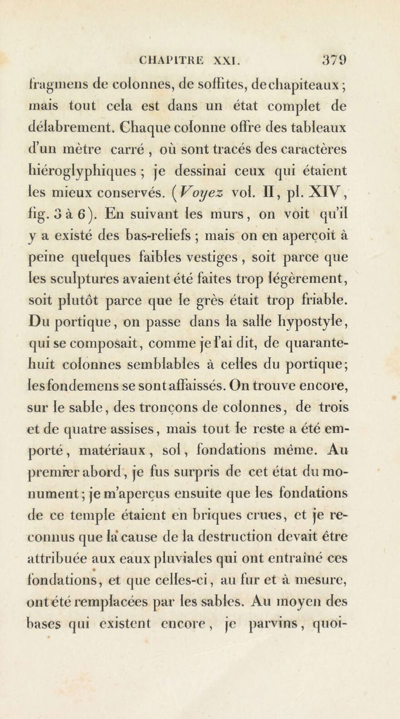 (ragiiieiis de colonnes, de sollites, de chapiteaux ; mais tout cela est dans un état complet de délabrement. Chaque colonne offre des tableaux d’un mètre carré , où sont tracés des caractères hiéroglyphiques ; je dessinai ceux qui étaient les mieux conservés. (Voijez vol. II, pl. XIV, fig. 3à6). En suivant les murs, on voit qu’il y a existé des bas-reliefs ; mais on en aperçoit à peine quelques faibles vestiges, soit parce que les sculptures avaient été faites trop légèrement, soit plutôt parce que le grès était trop friable. Du portique, on passe dans la salle hypostyle, qui se composait, comme je l’ai dit, de quarante- huit colonnes semblables à celles du portique; lesfondemens se sont affaissés. On trouve encore, sur le sable, des tronçons de colonnes, de trois et de quatre assises, mais tout le reste a été em- porté , matériaux, sol, fondations même. Au premier abord, je fus surpris de cet état du mo- nument; je m’aperçus ensuite que les fondations de ce temple étaient en briques crues, et je re- connus que la* cause de la destruction devait être attribuée aux eaux pluviales qui ont entraîné ces fondations, et que celles-ci, au fur et à mesure, on tété remplacées par les sables. Au moyen des bases qui existent encore, je parvins, quoi-