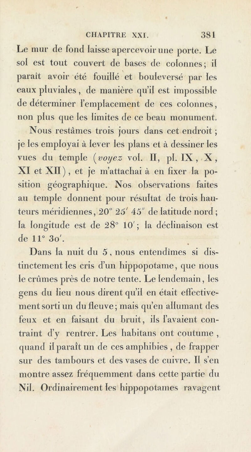Le mur de fond laisse apercevoir une porte. Le sol est tout couvert de bases de colonnes; il paraît avoir été fouillé et bouleversé par les eaux pluviales, de manière qu’il est impossible de déterminer l’emplacement de ces colonnes, non plus que les limites de ce beau monument. Nous restâmes trois jours dans cet endroit ; je les employai à lever les plans et à dessiner les vues du temple {voyez vol. H, pl. IX,.X, XI et Xn ), et je m’attachai à en fixer la po- sition géographique. Nos observations faites au temple donnent pour résultat de trois hau- teurs méridiennes, 20 '16' 45 de latitude nord ; la longitude est de 28° 10; la déclinaison est dell°3o'. Dans la nuit du 5, nous entendîmes si dis- tinctement les cris d’un hippopotame, que nous le crûmes près de notre tente. Le lendemain, les gens du lieu nous dirent qu’il en était effective- ment sorti un du fleuve ; mais qu’en allumant des feux et en faisant du bruit, ils l’avaient con- traint d’y rentrer. Les liabitans ont coutume , quand il paraît un de ces amphibies , de frajiper sur des tambours et des vases de cuivre. Il s’en montre assez fréquemment dans cette partie du Nil. Ordinairement les hippopotames ravagent