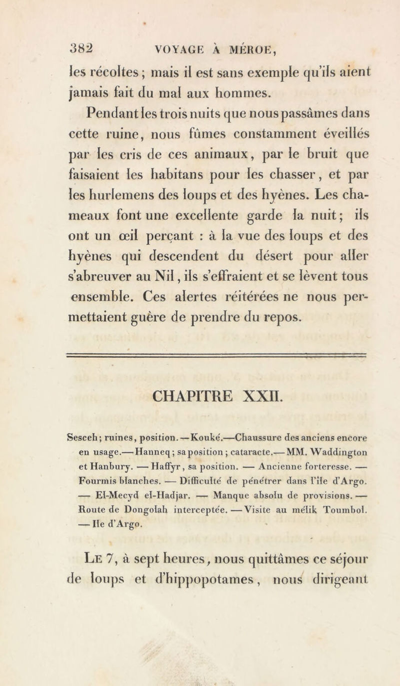 les récoltes ; mais il est sans exemple qu’ils aient jamais fait du mal aux hommes. Pendant les trois nuits que nous passâmes dans cette ruine, nous fûmes constamment éveillés par les cris de ces animaux, par le bruit que faisaient les habitans pour les chasser, et par les hurlemens des loups et des hyènes. Les cha- meaux font une excellente garde la nuit ; ils ont un œil perçant : à la vue des loups et des hyènes qui descendent du désert pour aller s’abreuver au Nil, ils s’effraient et se lèvent tous ensemble. Ces alertes réitérées ne nous per- mettaient guère de prendre du repos. CHAPITRE XXn. Sesceh; ruines, position.—Kouke'.—Chaussure des anciens encore en usage.— Hanneq; sa position ; cataracte.— MM. Waddington et Hanbury. —HafFyr, sa position. — Ancienne forteresse. — Fourmis blanches. — Difficulté de pe'ne'trer dans l’île d’Argo. — EI-Mecyd el-Hadjar. — Manque absolu de provisions. — Route de Dongolah interceptée.—Visite au mélik Toumbol. — Ile d’Argo. Le 7, à sept heures, nous quittâmes ce séjour de loups et d’hippopotames, nous dirigeant