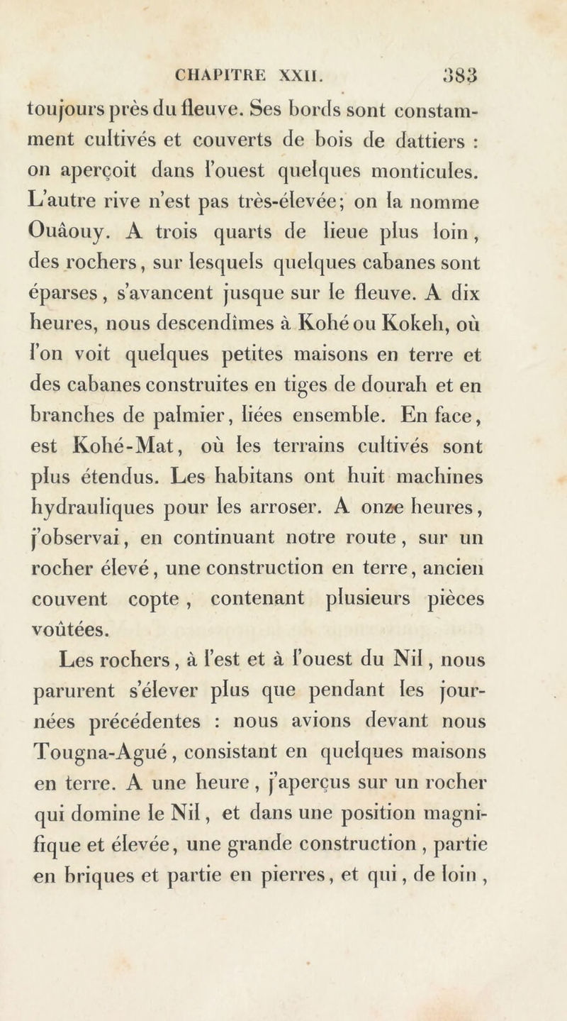 touiours près du fleuve. Ses bords sont constam- ment cultivés et couverts de bois de dattiers : on aperçoit dans l’ouest quelques monticules. L’autre rive n’est pas très-élevée; on la nomme Ouâouy. A trois quarts de lieue plus loin, des rochers, sur lesquels quelques cabanes sont éparses, s’avancent jusque sur le fleuve. A dix heures, nous descendîmes à Kohé ou Kokeh, où l’on voit quelques petites maisons en terre et des cabanes construites en tiges de dourah et en branches de palmier, liées ensemble. En face, est Kobé-Mat, où les terrains cultivés sont plus étendus. Les habitans ont huit machines hydrauliques pour les arroser. A onze heures, j’observai, en continuant notre route, sur un rocher élevé, une construction en terre, ancien couvent copte , contenant plusieurs pièces voûtées. Les rochers, à l’est et à l’ouest du Nil, nous parurent s’élever plus que pendant les jour- nées précédentes : nous avions devant nous Tougna-Agué , consistant en quelques maisons en terre. A une heure, j’aperçus sur un rocher qui domine le Nil, et dans une position magni- fique et élevée, une grande construction , partie en briques et partie en pierres, et qui, de loin ,