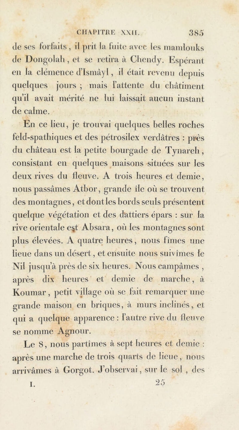 de ses forfiiits , il prit la fuite avec les maniloiiks de Dongolali, et se retira à Chendy. Espérant en la clémence d’Ismayl, il était revenu depuis quelques jours ; mais l’attente du châtiment qu’il avait mérité ne lui laissait aucun instant de calme. En ce lieu, je trouvai quelques belles roches feld-spathiques et des pétrosilex verdâtres : près du château est la petite bourgade de Tynareh, consistant en quelques maisons situées sur les deux rives du fleuve. A trois heures et demie, nous passâmes Atbor, grande île où se trouvent des montagnes, et dont les bords seuls présentent quelque végétation et des dattiers épars : sur la rive orientale e^t Absara, où les montagnes sont plus élevées. A quatre heures, nous fîmes une lieue dans un désert, et ensuite nous suivîmes le Nil jusqu’à près de six heures. Nous campâmes , après dix heures ‘ et demie de marche, à Koumar, petit village où se fait remarquer une grande maison en briques, à murs inclinés, et qui a quelque ap])arence : fautre rive du fleuve se nomme Agnour. Le 8, nous partîmes à sept heures et demie : après une marche de trois quarts de lieue, nous arrivâmes à Gorgot. J’observai, sur le sol , des 25 1.