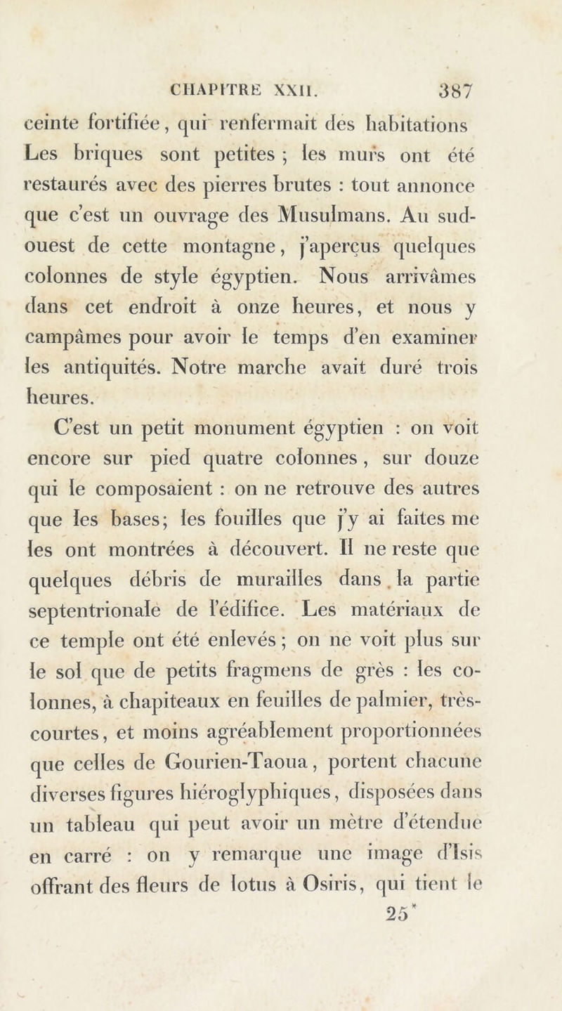 ceinte fortifiée, qui renfermait des liabitations Les briques sont petites ; ies murs ont été restaurés avec des pierres brutes : tout annonce que c’est un ouvrage des Musulmans. Au sud- ouest de cette montagne, j’aperçus quelques colonnes de style égyptien. Nous arrivâmes dans cet endroit à onze heures, et nous y campâmes pour avoir le temps d’en examiner les antiquités. Notre marche avait duré trois heures. C’est un petit monument égyptien : on voit encore sur pied quatre colonnes, sur douze qui le composaient : on ne retrouve des autres que les bases; les fouilles que j’y ai faites me les ont montrées à découvert. Il ne reste que quelques débris de murailles dans. la partie septentrionale de l’édifice. Les matériaux de ce temple ont été enlevés ; on ne voit plus sur le sol que de petits fragmens de grès : les co- lonnes, à chapiteaux en feuilles de palmier, très- courtes , et moins agréablement proportionnées que celles de Gourien-Taoua, portent chacune diverses figures hiéroglyphiques, disposées dans un tableau qui peut avoir un mètre d’étendue en carré : on y remarque une image d’ïsis offrant des fleurs de lotus à Osiris, qui tient le 25'