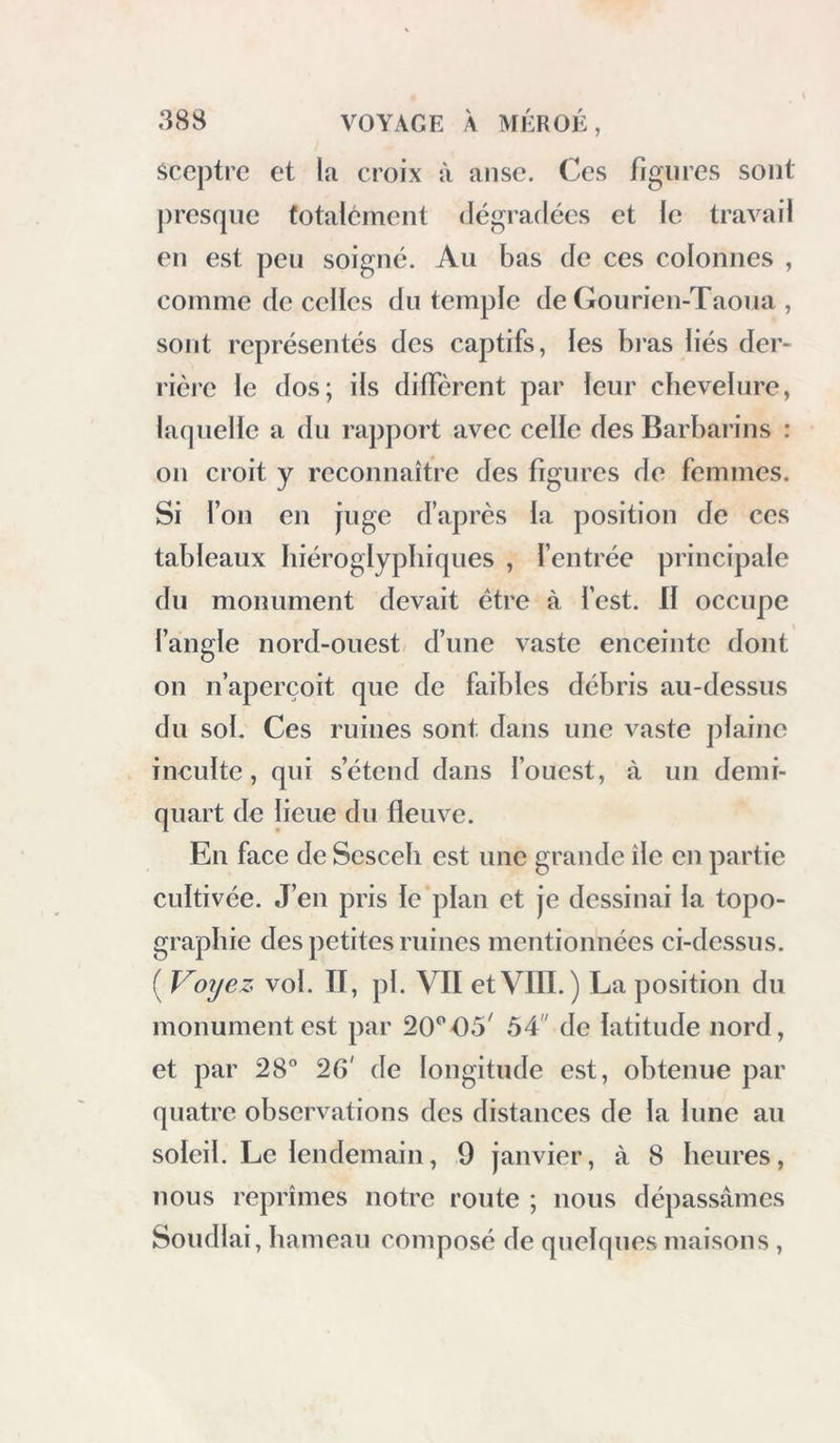 Sceptre et la croix à anse. Ces figures sont jiresipie totalement dégradées et le travail en est peu soigné. Au bas de ces colonnes , comme de celles du temple de Gourien-Taoua , sont représentés des captifs, les bi’as liés der- rière le dos; ils diffèrent par leur chevelure, laquelle a du rapport avec celle des Barbarins : on croit y reconnaître des figures de femmes. Si l’on en juge d’après la position de ces tableaux hiéroglyphiques , l’entrée principale du monument devait être à l’est. Il occupe l’angle nord-ouest d’une vaste enceinte dont on n’aperçoit que de faibles débris au-dessus du sol. Ces ruines sont dans une vaste jilaino ineulte, qui s’étend dans l’ouest, à un demi- quart de lieue du fleuve. En face de Sesceli est une grande île en partie cultivée. J’en pris le plan et je dessinai la topo- graphie des petites ruines mentionnées ci-dessus. ( Voyez vol. II, pl. VII etVIII. ) La position du monument est par 20^'05' 54 de latitude nord, et par 28° 26' de longitude est, obtenue par quatre observations des distances de la lune au soleil. Le lendemain, 9 janvier, à 8 heures, nous reprîmes notre route ; nous dépassâmes Soudlai, hameau composé de quelques maisons ,