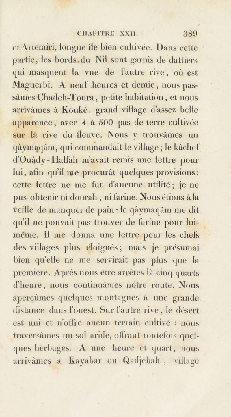 ci Aitcniin, longue îie bien cultivée. Dans cette partie, ies bords.du Nil sont garnis de dattiers (|ui masquent la vue de l’autre rive, où est Maguerbi. A neuf heures et demie, nous pas- sâmes Chadeb-Toura, petite habitation, et nous arrivâmes à Kouké, grand village d’assez belle apparence, avec 4 à 500 pas de terre cultivée sur la rive du fleuve. Nous y trouvâmes un qâymaqâm, qui commandait le village ; le kâcbef d’Ouâdy-Halfali m’avait remis une lettre pour lui, afin qu’il me procurât quelques provisions: cette lettre ne me fut d’aucune utilité; je ne pus obtenir ni dourali, ni farine. Nous étions âla veille de manquer de pain : le qâymaqâm me dit qu’il ne pouvait pas trouver de farine pour lui- même. Il me donna une lettre pour les chefs des villages plus éloignés ; mais je présumai bieu quelle ne me servirait pas plus que la jiremière. Apres nous être arrêtés là ciinj (|uarts d’heure, nous continuâmes notre route. Nous aperçûmes quebpies montagnes à une grande distance dans l’ouest. Sur l’autre rive, le désert est uni et n’olTre aucun terrain cultivé : nous traversâmes un sol aride, olïrant toutefois quel- ques herbages. A une heure et quart, nous arrivâmes à Kayabar on Qadjebab , village