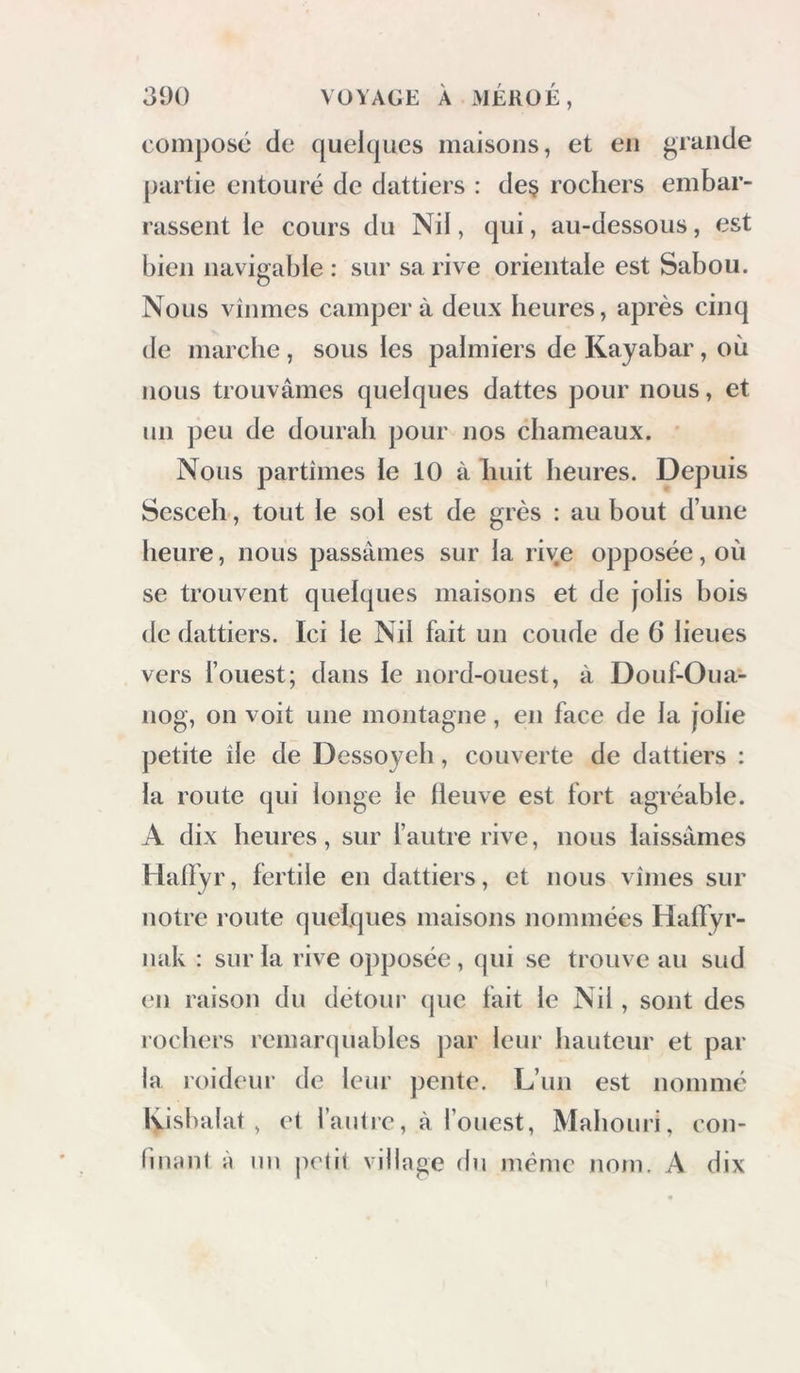 composé de quelcpies maisons, et en grande partie entouré de dattiers : de§ rochers embar- rassent le cours du Nil, qui, au-dessous, est bien navigable : sur sa rive orientale est Sabou. Nous vînmes campera deux heures, après cinq de marche, sous les palmiers de Kayabar, où nous trouvâmes quelques dattes pour nous, et un peu de dourah pour nos chameaux. Nous partîmes le 10 à huit heures. Depuis Scsceh, tout le sol est de grès : au bout d’une heure, nous passâmes sur la rive opposée, où se trouvent quelques maisons et de jolis bois de dattiers. Ici le Nil fait un coude de 6 lieues vers l’ouest; dans le nord-ouest, à Douf-Oua- iiog, on voit une montagne, en face de la jolie petite île de Dessoych, couverte de dattiers : la route qui longe le lleuve est fort agréable. A dix heures, sur l’autre rive, nous laissâmes Halfyr, fertile en dattiers, et nous vîmes sur notre route quelques maisons nommées Haffyr- iïak : sur la rive opposée, qui se trouve au sud en raison du détour que fait le Nil, sont des rochers remarquables j)ar leur hauteur et par la roideur de leur pente. L’un est nommé Kisbalat , et fautie, à l’ouest, Mahouri, con- finrinl À mi petit village du même nom. A dix