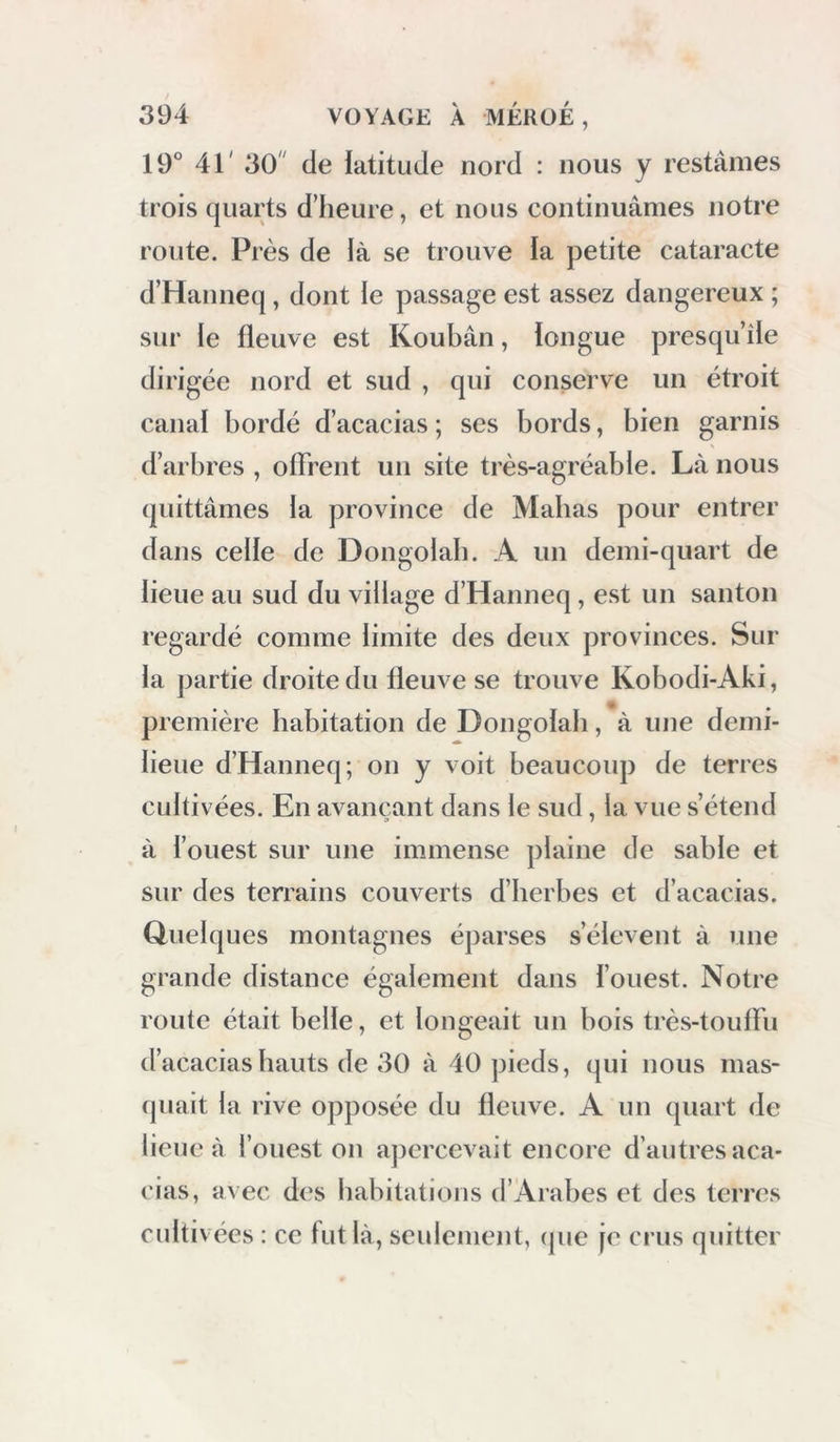 19° 41' 30' de latitude nord : nous y restâmes trois quarts d’heure, et nous continuâmes notre route. Près de là se trouve la petite cataracte d’Hanneq, dont le passage est assez dangereux ; sur le fleuve est Koubân, longue presqu’île dirigée nord et sud , qui conserve un étroit canal bordé d’acacias ; ses bords, bien garnis d’arbres , offrent un site très-agréable. Là nous quittâmes la province de Mabas pour entrer dans celle de Dongolab. A un demi-quart de lieue au sud du village d’Hanneq , est un santon regardé comme limite des deux provinces. Sur la partie droite du fleuve se trouve Kobodi-Aki, première habitation de Dongolab, à une demi- lieue d’Hanneq; on y voit beaucoup de terres cultivées. En avançant dans le sud, la vue s’étend à l’ouest sur une immense plaine de sable et sur des terrains couverts d’herbes et d’acacias. Quelques montagnes éparses s’élèvent à une grande distance également dans l’ouest. Notre route était belle, et longeait un bois très-touffu d’acacias hauts de 30 à 40 pieds, qui nous mas- (piait la rive opposée du fleuve. A un quart de lieue à l’ouest on apercevait encore d’autres aca- cias, avec des habitations d’Arabes et des terres cultivées : ce fut là, sculeniejit, (pie je crus quitter