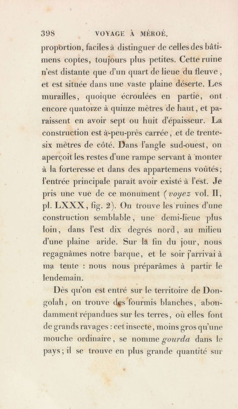 proportion, faciles à distinguer de celles des bâti- luens coptes, toujours plus petites. Cette ruine n’est distante que d’un quart de lieue du fleuve , et est située dans une vaste plaine déserte. Les murailles, quoique écroulées en partie, ont encore quatorze à quinze mètres de haut, et pa- raissent en avoir sept ou huit d’épaisseur. La construction est à-peu-près carrée, et de trente- six mètres de côté. Dans l’angle sud-ouest, on aperçoit les restes d’une rampe servant à monter à la forteresse et dans des appartemens voûtés; l’entrée principale paraît avoir existé à l’est. Je pris une vue de ce monument ( voijez vol. II, pl. LXXX, fîg. 2). On trouve les ruines d’une construction semblable, une demi-ïieue plus loin, dans l’est dix degrés nord, au milieu d’une plaine aride. Sur la fin du jour, nous regagnâmes notre barque, et le soir j’arrivai à ma tente : nous nous préparâmes à partir le lendemain. Dès qu’on est entré sur le territoire de Don- golah, on trouve d^s fourmis blanches, abon- damment répandues sur les terres, où elles font de grands ravages : cet insecte, moins gros qu’une mouche ordinaire, se nomme goiirda dans le pays ; il se trouve en plus grande quantité sur