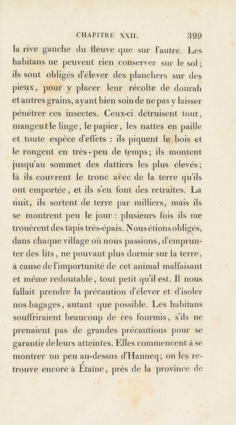 la 1 ’ive gauche du tleuve que sur l’autre. Les habitans ne peuvent rien conserver sur le sol ; ils sont obligés d’élever des planchers sur des pieux, pour y placer leur récolte de dourab et autres grains, ayant bien soin de ne pas y laisser pénétrer ces insectes. Ceux-ci détruisent tout, mangent le linge, le papier, les nattes en paille et toute espèce d’effets : ils piquent le bois et le rongent en très-peu de temps; ils montent jusqu’au sommet des dattiers les plus élevés; là ils couvrent le tronc avec de la terre qu’ils ont emportée, et ils s’en font des retraites. La nuit, ils sortent de terre par milliers, mais ils se montrent peu le jour : plusieurs fois ils me trouèrent des tapis très-épais. Nous étions obligés, dans chaque village où nous passions, d’emprun- ter des lits, ne pouvant plus dormir sur la terre, à cause de l’importunité de cet animal malfaisant et même redoutable, tout petit qu’il est. Il nous fallait prendre la précaution d’élever et d’isoler nos bagages, autant que possible. Les habitans souffriraient beaucoup de ces fourmis, s’ils ne prenaient pas de grandes précautions pour se garantir deleurs atteintes. Elles commencent à se montrer un peu au-dessus d’Hanneq; on les re- trouve encore à Etaïne, près de la province de