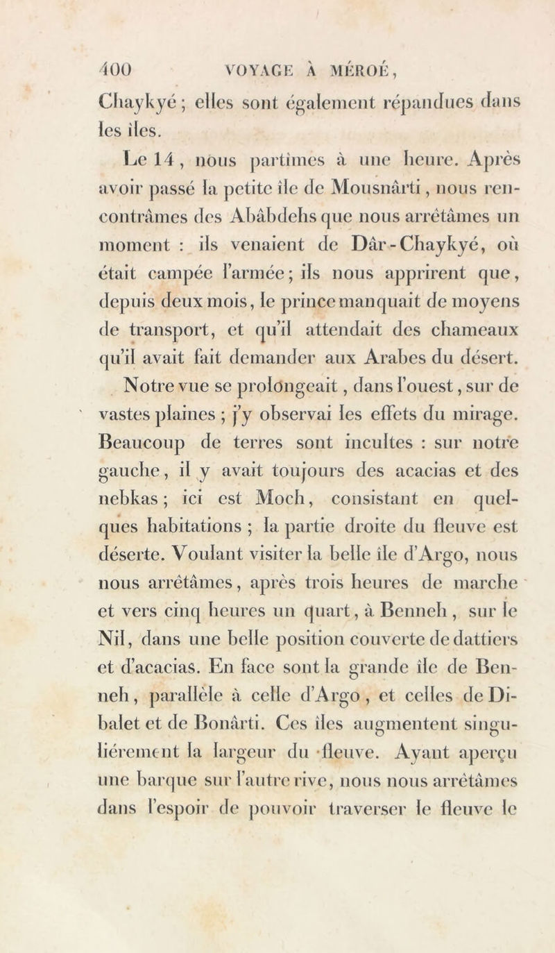 Chaykyé ; elles sont également répandues dans les îles. Le 14, nous j)artiines à une heure. Après avoir passé la ])etitc île de Mousnârti, nous ren- contrâmes des Ahâbdehsque nous arrêtâmes un moment : ils venaient de Dâr-Chaykyé, où était campée l’armée ; ils nous apprirent que, depuis deux mois, le prince manquait de moyens de transport, et qu’il attendait des chameaux (pi’il avait fait demander aux Arabes du désert. Notre vue se prolongeait, dans l’ouest, sur de vastes plaines ; J’y observai les effets du mirage. Beaucoup de terres sont incultes : sur notre gauche, il y avait toujours des acacias et des nebkas ; ici est Moch, consistant en quel- ques habitations ; la partie droite du fleuve est déserte. Voulant visiter la belle île d’Argo, nous nous arrêtâmes, après trois heures de marche et vers cinq heures un quart, à Benueh , sur le Nil, dans une belle position couverte de dattiers et d’acacias. En face sont la orandc île de Beu- O ueh, parallèle à celle d’Argo, et celles deDi- halet et de Bouârti. Ces îles augmentent singu- lièrement la largeur du •fleuve. Ayant aperçu une barque sur l’autre rive, nous nous arrêtâmes dans l’espoir de ])ouvoir traverser le fleuve le