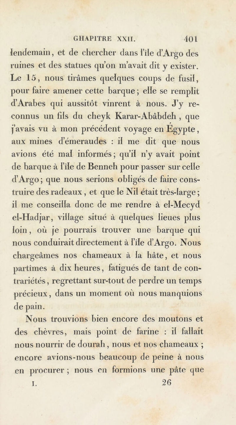 lendemain, et de chercher dans l’île d’Argo des ruines et des statues qu’on m’avait dit y exister. Le 15, nous tirâmes quelques coups de fusil, pour faire amener cette barque ; elle se remplit d’Arabes qui aussitôt vinrent à nous. J’y re- connus un fils du cheyk Karar-Abâbdeh , que j’avais vu à mon précédent voyage en Egypte, aux mines d’émeraudes : il me dit que nous avions été mal informés; qu’il n’y avait point de barque à file de Benneh pour passer sur celle d’Argo ; que nous serions obligés de faire cons- truire des radeaux, et que le Nil était très-large ; il me conseilla donc de me rendre à el-Mecyd el-Hadjar, village situé à quelques lieues plus loin, où je pourrais trouver une barque qui nous conduirait directement à l’île d’Argo. Nous chargeâmes nos chameaux à la hâte, et nous partîmes à dix heures, fatigués de tant de con- trariétés , regrettant sur-tout de perdre un temps précieux, dans un moment où nous manquions de pain. Nous trouvions bien encore des moutons et des chèvres, mais point de farine : il fallait nous nourrir de dourah, nous et nos chameaux ; encore avions-nous beaucoup de peine à nous en procurer ; nous on formions une pâte que 26 I.