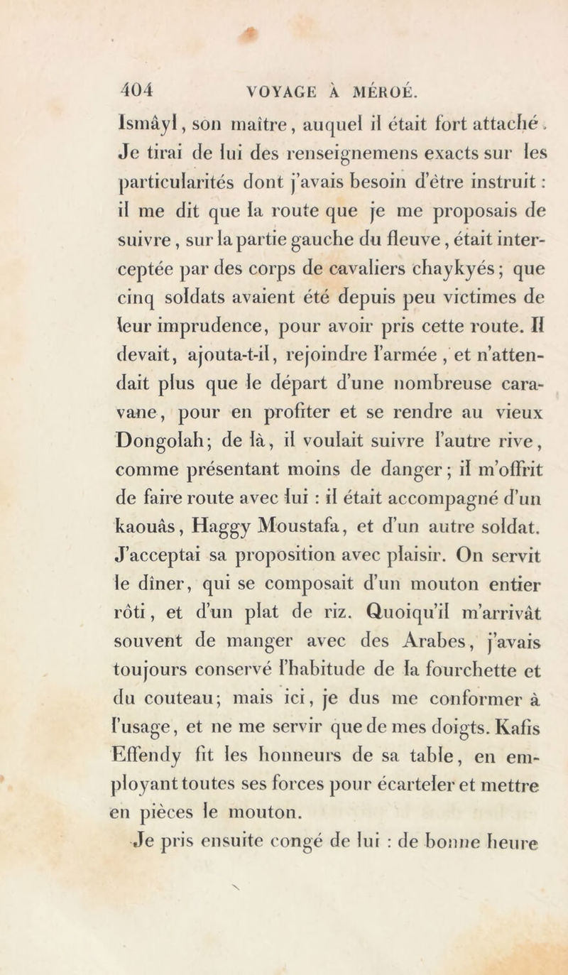 Isiiiâyl, son maître, auquel il était fort attaché. Je tirai de lui des renseignemens exacts sur les particularités dont j’avais besoin d’étre instruit : il me dit que la route que je me proposais de suivre, sur la partie gauche du fleuve, était inter- ceptée par des corps de cavaliers chaykyés ; que cinq soldats avaient été depuis peu victimes de leur imprudence, pour avoir pris cette route. H devait, ajouta-t-il, rejoindre l’armée , et n’atten- dait plus que le départ d’une nombreuse cara- vane, pour en profiter et se rendre au vieux Dongolah ; de là, il voulait suivre l’autre rive, comme présentant moins de danger ; il m’offrit de faire route avec lui : il était accompagné d’un kaouàs, Haggy Moustafa, et d’un autre soldat. J’acceptai sa proposition avec plaisir. On servit le dîner, qui se composait d’un mouton entier rôti, et d’un plat de riz. Quoiqu’il m’arrivât souvent de manger avec des Arabes, j’avais toujours conservé l’habitude de la fourchette et du couteau; mais ici, je dus me conformer à l’usage, et ne me servir que de mes doigts. Kafis Eflendy fit les honneui's de sa table, en em- ployant toutes ses forces pour écarteleret mettre en pièces le mouton. Je pris ensuite congé de lui : de boîuie heure