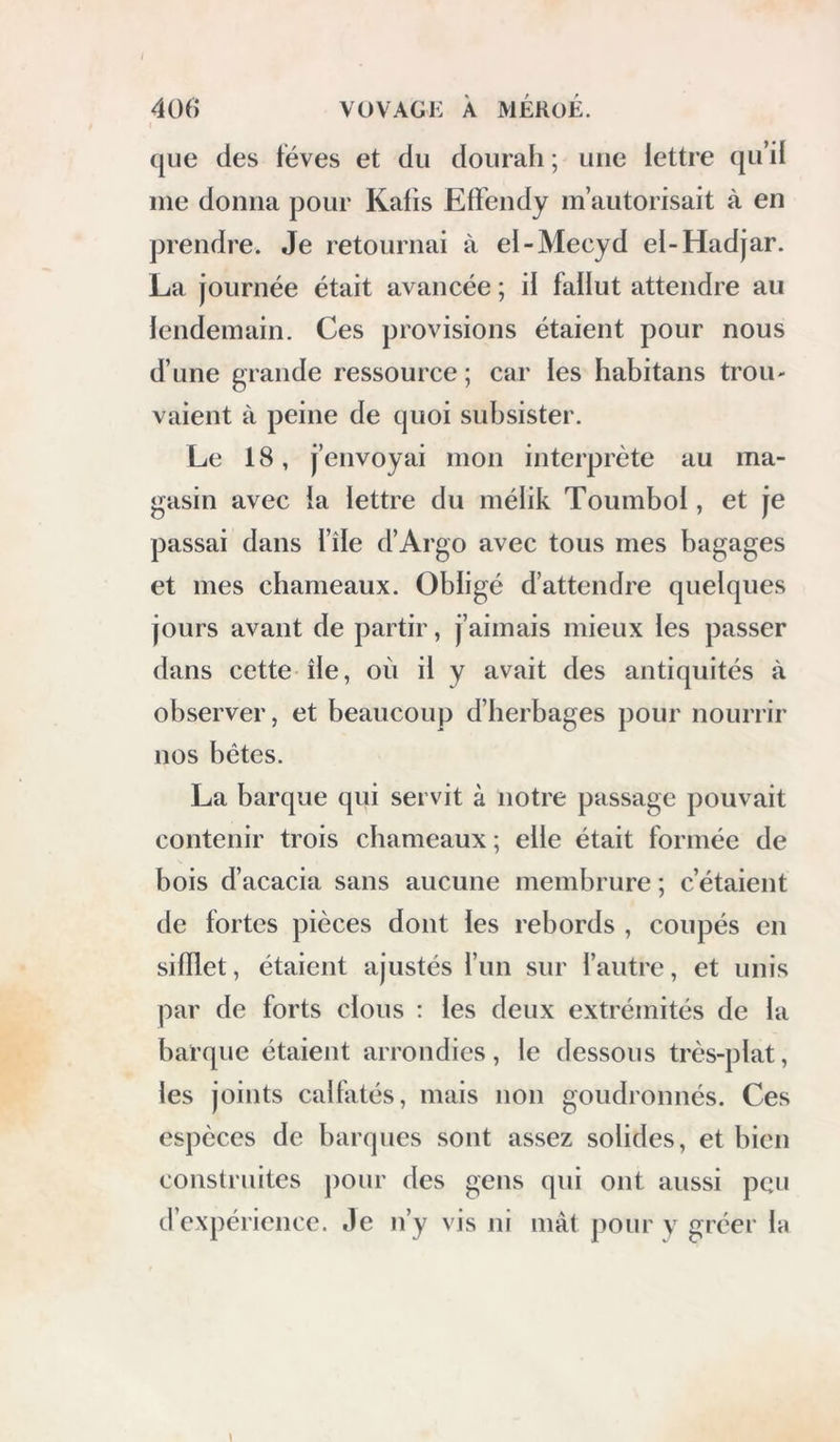 ([Lie des téves et du dourah ; une lettre qu’il me donna pour Kafis Effendy m’autorisait à en prendre. Je retournai à el-Mecyd el-Hadjar. La journée était avancée ; d fallut attendre au lendemain. Ces provisions étaient pour nous d’une grande ressource ; car les habitans trou- vaient à peine de quoi subsister. Le 18, j’envoyai mon interprète au ma- gasin avec ia lettre du mélik Toumbol, et je passai dans l’île d’Argo avec tous mes bagages et mes cbameaux. Obligé d’attendre quelques jours avant de partir, j’aimais mieux les passer dans cette île, oii il y avait des antiquités à observer, et beaucoup d’berbages pour nourrir nos bêtes. La barqLie qui servit à notre passage pouvait contenir trois cbameaux ; elle était formée de bois d’acacia sans aucune membrure ; c’étaient de fortes pièces dont les rebords , coupés en sifflet, étaient ajustés l’un sur l’autre, et unis par de forts clous : les deux extrémités de la barque étaient arrondies, le dessous très-plat, les joints calfatés, mais non goudronnés. Ces espèces de barques sont assez solides, et bien construites ])Our des gens qui ont aussi peu d’expérience. Je n’y vis ni mât pour y gréer la