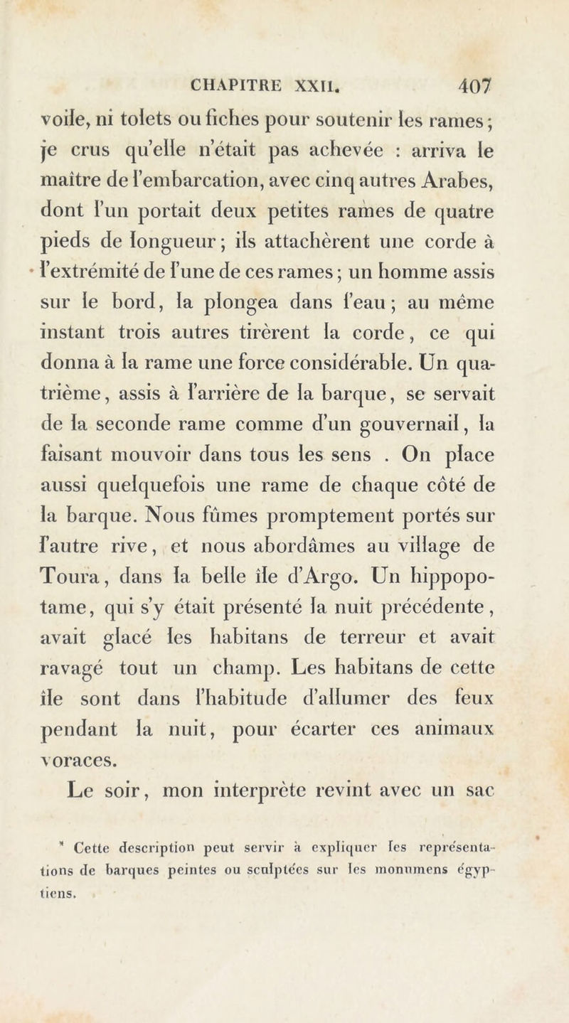 voile, ni tolets ou fiches pour soutenir les rames ; je crus quelle n’était pas achevée : arriva le maître de l’embarcation, avec cinq autres Arabes, dont l’un portait deux petites rames de quatre pieds de longueur ; ils attachèrent une corde à • l’extrémité de l’une de ces rames ; un homme assis sur le bord, la plongea dans l’eau ; au même instant trois autres tirèrent la corde, ce qui donna à la rame une force considérable. Un qua- trième , assis à l’arrière de la barque, se servait de la seconde rame comme d’un gouvernail, la faisant mouvoir dans tous les sens . On place aussi quelquefois une rame de chaque côté de la barque. Nous fûmes promptement portés sur fautre rive, et nous abordâmes au village de Toura, dans la belle île d’Argo. Un hippopo- tame, qui s’y était présenté la nuit précédente, avait glacé les habitans de terreur et avait ravagé tout un champ. Les habitans de cette île sont dans l’habitude d’allumer des feux pendant la nuit, pour écarter ces animaux voraces. Le soir, mon interprète revint avec un sac * Cette description peut servir k expliquer les représenta- tions de barques peintes ou sculptées sur les monnmens e'gyp- liens.