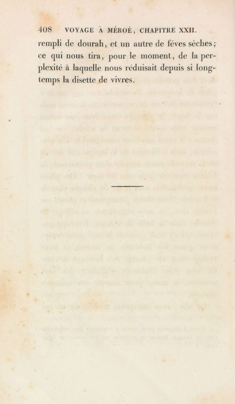 4ü8 VOYAGE À MÉKOÉ, CHAPITRE XXII. rempli de dourah, et un autre de fèves sèches; ce qui nous tira, pour le moment, de la per- plexité à laquelle nous réduisait depuis si long- temps la disette de vivres.