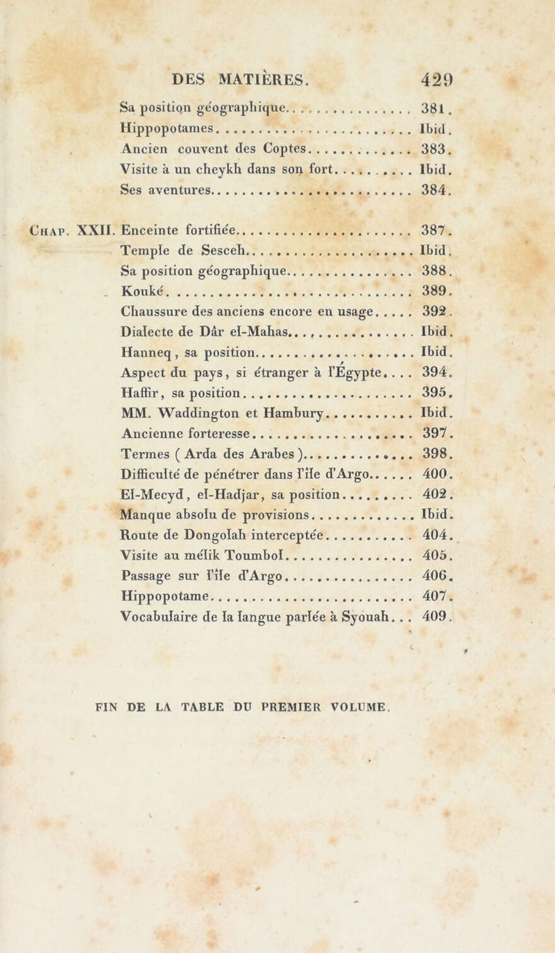 Tentative pour visiter Omm-Beydah 74. Refus des cheykhs Souvenir des voyages de Browne et Horne- mann , dans i’oasis • Drar-Abou-Béryk, montagne et hypogées... Ihid. Nouveau refus des habitans 79. Le voyageur est obligé de renoncer au voyage d’Arachyelî • Réduit où fut renfermé le colonel Boutin... 81. Chap. VI. Position géographique du chef-lieu de 1 oasis, description des lieux Tombeaux de Zeytoun ; monumens divers.. Sol, mine de soufre, eau minérale, tempé- rature Température, maladies Arbres, dattes, produits divers Animaux , population • Religion, lois, usages Nourriture Industrie des habitans Commerce avec les pays voisins Langue parlée a Syouâh Aspect de la ville ; construction Abondance du sel. • • • Beled el-KouflPar, et hypogées au nord Villages divers de l’oasis 82. 83. 84. 86. 87. 88. 89. 98. 99. 101. 103. Ibid. 106. Ibid. 107. Chap. VII. Nouvelles instances pour aller à Omm- Beydah , et troi’sième refus Aventure de Browne à Arachyeh Audjelah Présens faits aux cheykhs La permission pour Omm-Beydah est enfin accordée Description des ruines 108. 110. 111. 113. 116. 117.