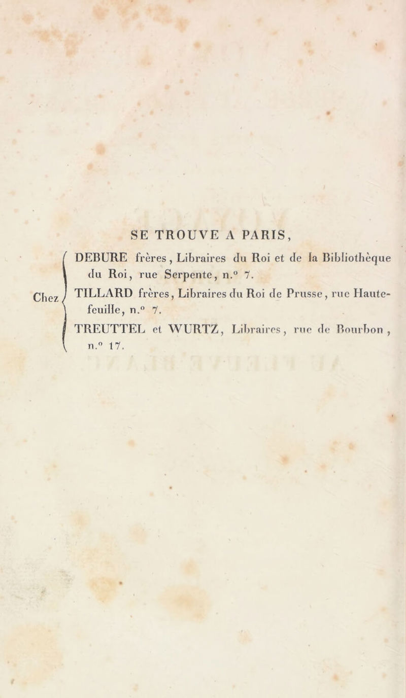 SE TROUVE A PARIS, i DEBURE frères, Libraires du Roi et de la Bibliothèque du Roi, rue Serpente, n.° 1. TILLARD frères. Libraires du Roi de Prusse, rue Haute- feuille, n. 7. TREUTTEL et WURTZ, Libraires, rue de Bourbon, n. 17.