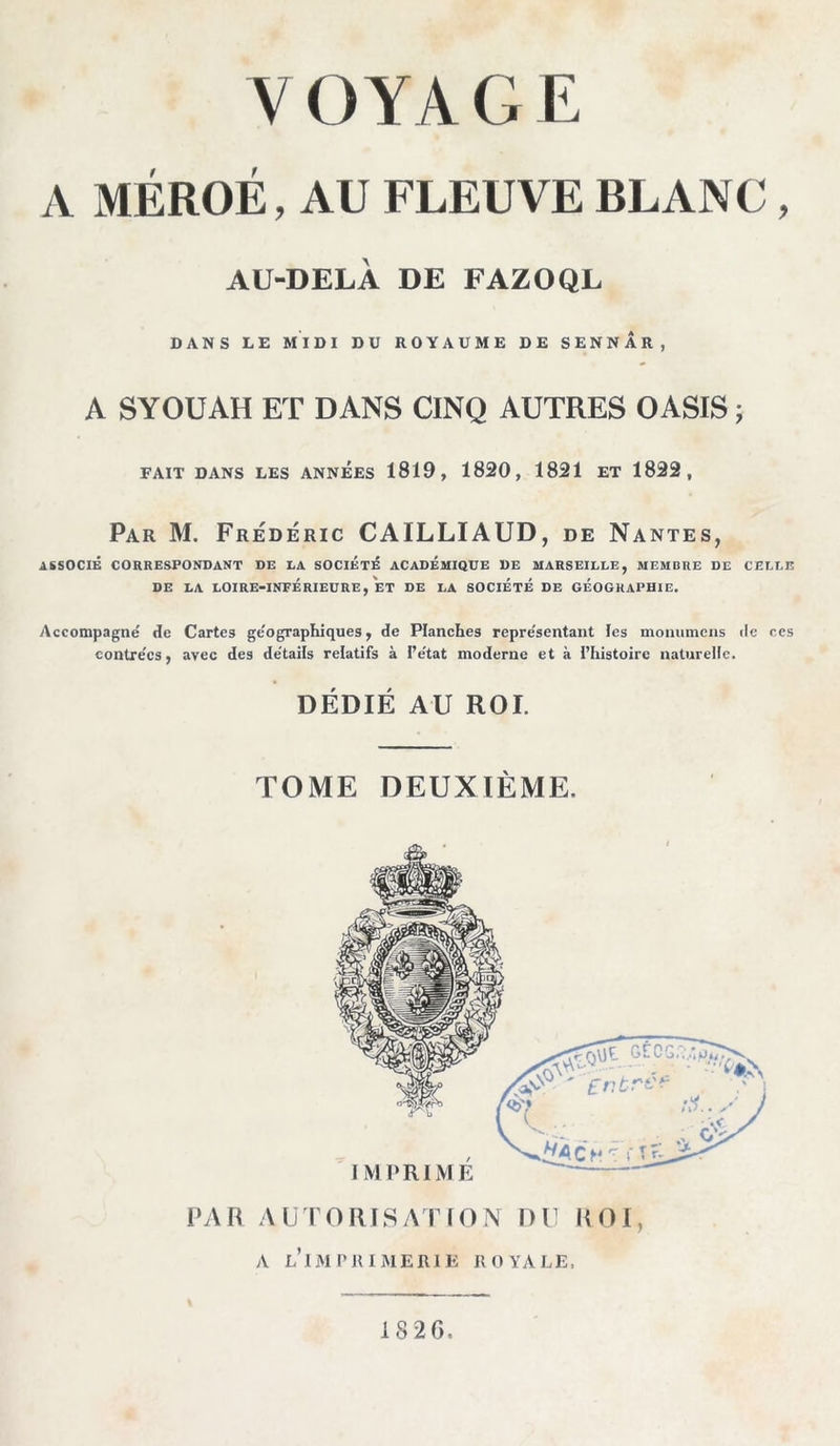A MÉROÉ, AU FLEUVE BLANC , AU-DELÀ DE FAZOQL DANS LE MIDI DU ROYAUME DE SENNAR, A SYOüAH ET DANS CINQ AUTRES OASIS ; FAIT DANS LES ANNEES 1819, 1820, 1821 ET 1822, Par M. Frédéric CAILLIAUD, de Nantes, ASSOCIÉ CORRESPONDANT DE LA SOCIÉTÉ ACADÉMIQUE DE MARSEILLE, MEMBRE DE CELLE DE LA LOIRE-INFÉRIEURE, ET DE LA SOCIÉTÉ DE GÉOGRAPHIE. Accompagne de Cartes ge'ographiques, de Planches repre'sentant les momimens de ces contre'cs, avec des de'tails relatifs à l’e'tat moderne et à l’histoire naturelle. DÉDIÉ AU ROI. TOME DEUXIÈME. l»An AUTORISATION DU ROI, A l’imimumerie royale. 1826.