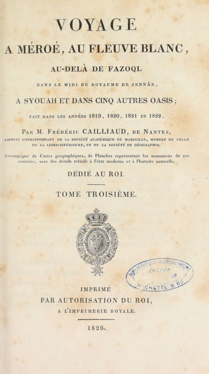 VOYAGE A MÉROÉ, AU FLEUVE BLANC, AU-DELÀ DE FAZOQL DANS LE MIDI DU ROYAUME DE SENNAR, A SYOUAH ET DANS CINQ AUTRES OASIS ; FAIT DANS LES ANNEES 1819, 1820, 1821 ET 1822, Par M. Frédéric CAILLIAUD, de Nantes, ASSOCIÉ CORRESPONDANT DE LA SOCIÉTÉ ACADEMIQUE DE MARSEILLE, MEMBRE DE CELLE DE LA LOIRE-INFÉRIEDRE, ET DE LA SOCIETE DE GÉOGRAPHIE. Accompagné de Cartes géographiques, de Planches représentant îes monumcns de ces contrées, avec des détails relatifs à l’état moderne et à l’histoire naturelle. DÉDIÉ AU ROI. TOME TROISIÈME. «a» PAR AUTORISATION DU ROI, A lTmprimerie royale. 1826