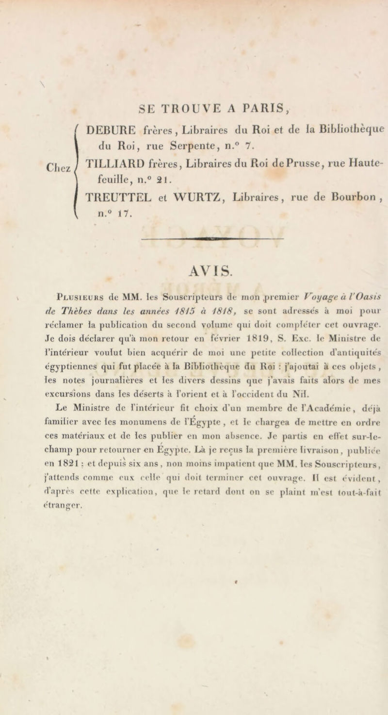 SE TROUVE A PARIS, i DEBURE frères, Libraires du Roi et de la Bibliothèque du Roi, rue Serpente, n.® 7. TILLIARD frères, Libraires du Roi de Prusse, rue Haute- feuille, n.® 21. TREUTTEL et WURTZ, Libraires, rue de Bourbon, n.® 17. AV 1 S. Plusieurs de MM. les Souscripteurs de mon .premier Voyage à l'Oasis fie Thèbes dans les années i8l5 à 1818, se sont adresses k moi pour reûdamer la publieation du second volume qui doit compléter cet ouvrage, .le dois de'clarer qu'a mon retour en fe'vrier 1819, S. Exe. le Ministre de l’inte'rieur voulut bien acque'rir de moi une petite collection d’antiquite's égyptiennes qui fut place'e k la Bibliothèque du Roi : j’ajoutai k ces objets, les notes journalières et les divers dessins que j’avais faits alors de mes excursions dans les de'serts k l’orient et k l’occident du Nil. Le Ministre de l’intérieur fit choix d’un membre de l’Acadcmic, déjà familier avec les monumens de l’Égypte , et le chargea de mettre en ordre ces matériaux et de les publier en mon absence. Je partis en cfict sur-lc- champ pour retourner en Egypte. Lit je re^us la première livraison , publiée en 1821 : et depuis six ans , non moins impatient que MM. les Souscripteurs, j’attends comme eux celle qui doit terminer cet ouvrage. Il est évident , d’après cette eNplication, que le retard dont on sc plaint m’est tout-k-fait